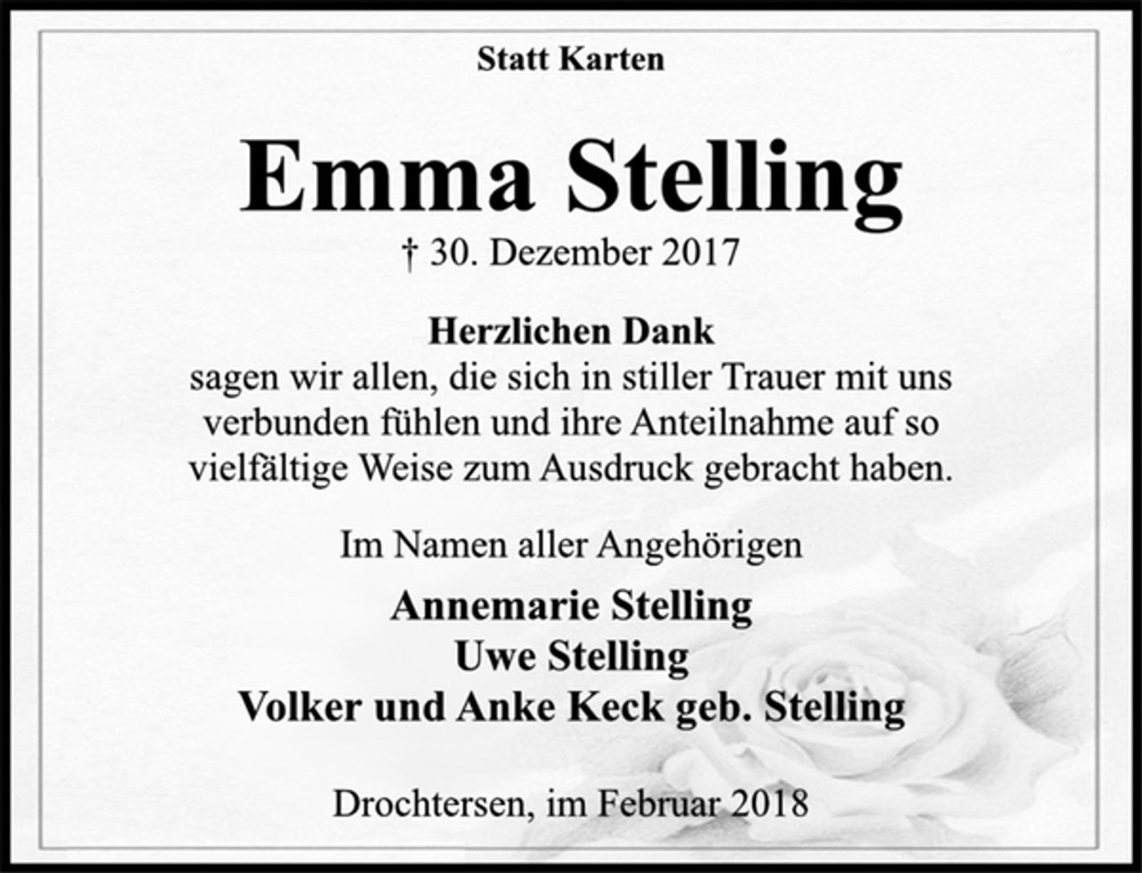 <p>Herzlichen Dank<br />sagen wir allen, die sich in stiller Trauer mit uns<br />verbunden fühlen und ihre Anteilnahme auf so<br />vielfältige Weise zum Ausdruck gebracht haben.<br />Annemarie Stelling<br />Uwe Stelling<br />Volker und Anke Keck geb. Stelling<br />Drochtersen, im Februar 2018<br />† 30. Dezember 2017<br />Emma Stelling<br />Statt Karten<br />Im Namen aller Angehörigen</p>