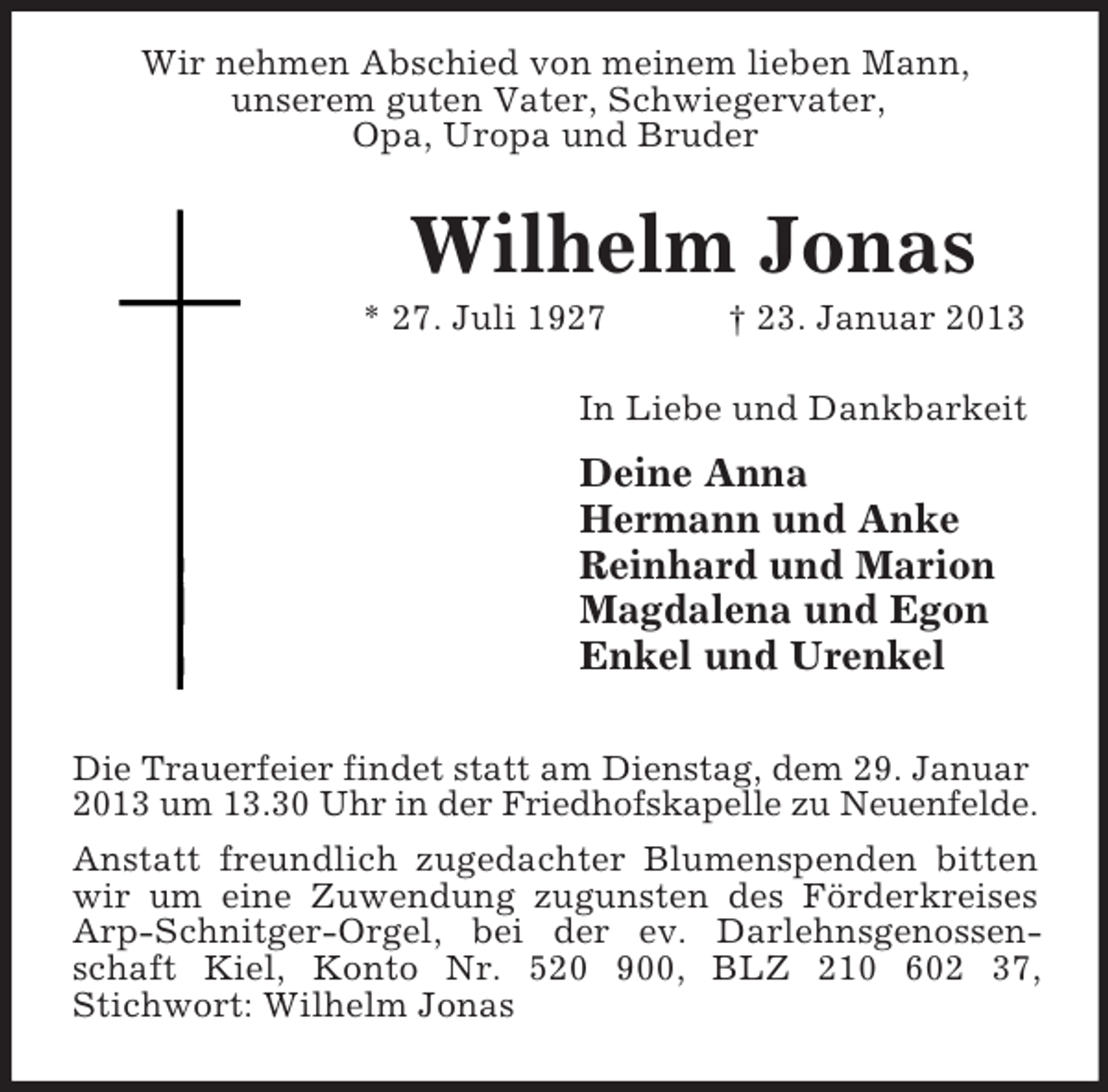 <p>Wir nehmen Abschied von meinem lieben Mann,<br />unserem guten Vater, Schwiegervater,<br />Opa, Uropa und Bruder</p><p>Wilhelm Jonas<br />* 27. Juli 1927</p><p>† 23. Januar 2013</p><p>In Liebe und Dankbarkeit</p><p>Deine Anna<br />Hermann und Anke<br />Reinhard und Marion<br />Magdalena und Egon<br />Enkel und Urenkel<br />Die Trauerfeier findet statt am Dienstag, dem 29. Januar<br />2013 um 13.30 Uhr in der Friedhofskapelle zu Neuenfelde.<br />Anstatt freundlich zugedachter Blumenspenden bitten<br />wir um eine Zuwendung zugunsten des Förderkreises<br />Arp-Schnitger-Orgel, bei der ev. Darlehnsgenossenschaft Kiel, Konto Nr. 520 900, BLZ 210 602 37,<br />Stichwort: Wilhelm Jonas</p>