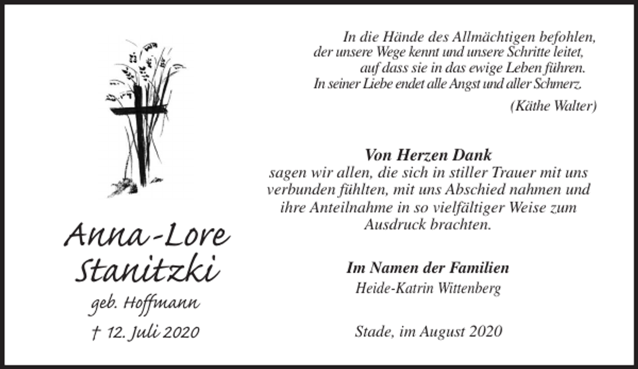 <p>In die Hände des Allmächtigen befohlen,<br />der unsere Wege kennt und unsere Schritte leitet,<br />auf dass sie in das ewige Leben führen.<br />In seiner Liebe endet alle Angst und aller Schmerz.<br />(Käthe Walter)<br />Von Herzen Dank<br />sagen wir allen, die sich in stiller Trauer mit uns<br />verbunden fühlten, mit uns Abschied nahmen und<br />ihre Anteilnahme in so vielfältiger Weise zum<br />Ausdruck brachten.<br />Im Namen der Familien<br />Heide-Katrin Wittenberg<br />Stade, im August 2020<br />Anna-Lore<br />Stanitzki<br />geb. Hoffmann<br />† 12. Juli 2020</p>