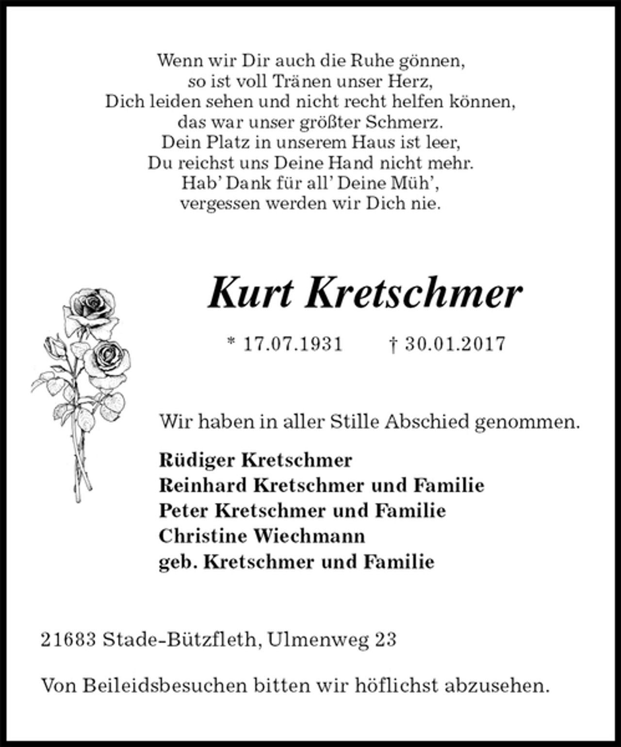 <p>Wenn wir Dir auch die Ruhe gönnen,<br />so ist voll Tränen unser Herz,<br />Dich leiden sehen und nicht recht helfen können,<br />das war unser größter Schmerz.<br />Dein Platz in unserem Haus ist leer,<br />Du reichst uns Deine Hand nicht mehr.<br />Hab’ Dank für all’ Deine Müh’,<br />vergessen werden wir Dich nie.<br />Kurt Kretschmer<br />* 17.07.1931 † 30.01.2017<br />Wir haben in aller Stille Abschied genommen.<br />Rüdiger Kretschmer<br />Reinhard Kretschmer und Familie<br />Peter Kretschmer und Familie<br />Christine Wiechmann<br />geb. Kretschmer und Familie<br />21683 Stade-Bützfleth, Ulmenweg 23<br />Von Beileidsbesuchen bitten wir höflichst abzusehen.</p>