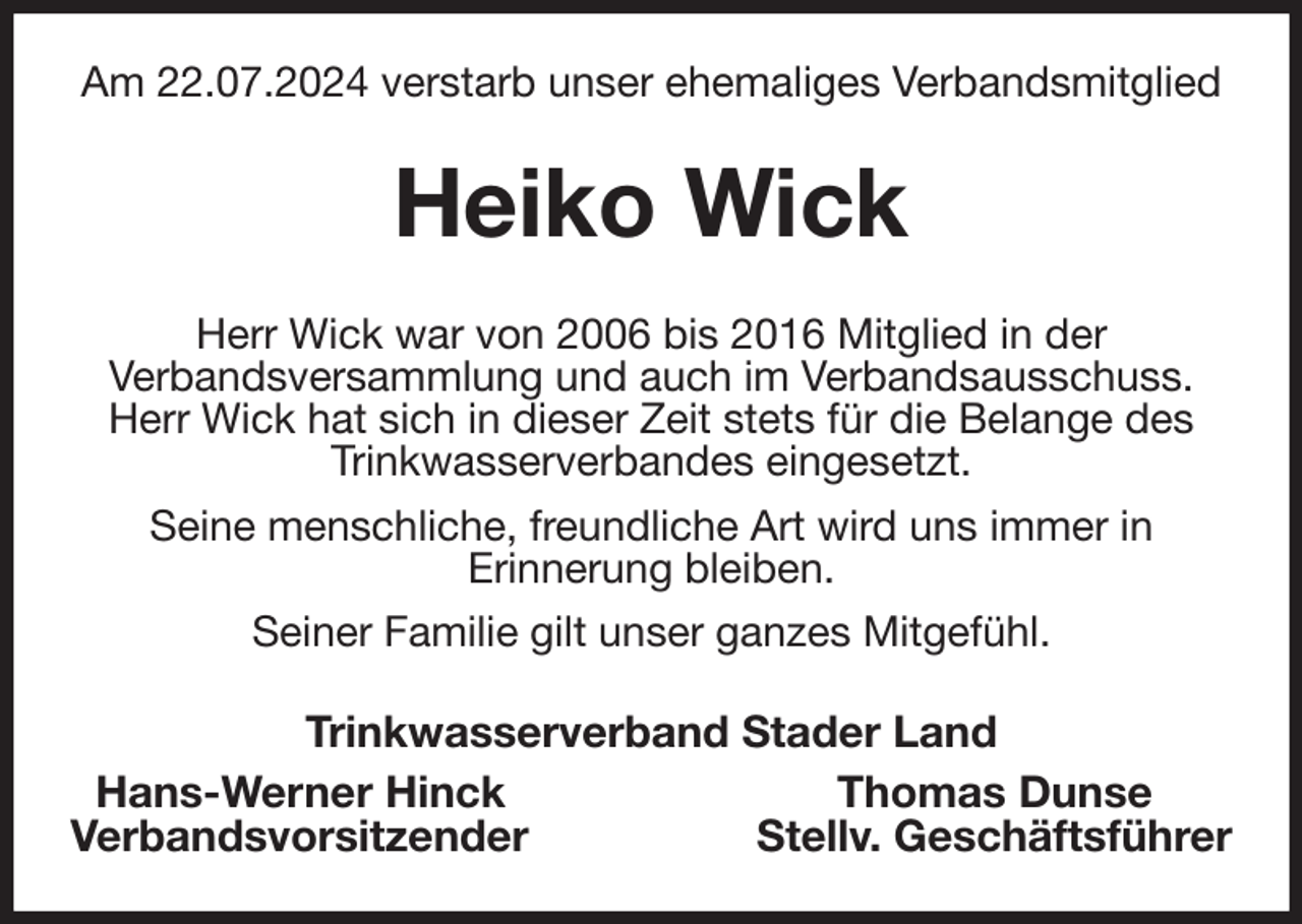 <p>Am 22.07.2024 verstarb unser ehemaliges Verbandsmitglied<br />Heiko Wick<br />Herr Wick war von 2006 bis 2016 Mitglied in der<br />Verbandsversammlung und auch im Verbandsausschuss. Herr Wick hat sich in dieser Zeit stets für die Belange des Trinkwasserverbandes eingesetzt.<br />Seine menschliche, freundliche Art wird uns immer in<br />Erinnerung bleiben.<br />Seiner Familie gilt unser ganzes Mitgefühl.<br />Trinkwasserverband Stader Land<br />Hans-Werner Hinck Thomas Dunse<br />Verbandsvorsitzender Stellv. Geschäftsführer</p>
