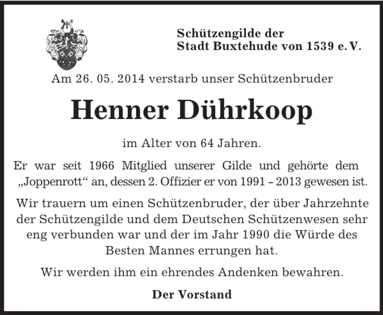 <p>Schützengilde der<br />Stadt Buxtehude von 1539 e. V.</p><p>Am 26. 05. 2014 verstarb unser Schützenbruder<br />Henner Dührkoop<br />im Alter von 64 Jahren.<br />Er war seit 1966 Mitglied unserer Gilde und gehörte dem<br />„Joppenrott“ an, dessen 2. Offizier er von 1991 - 2013 gewesen ist.<br />Wir trauern um einen Schützenbruder, der über Jahrzehnte der Schützengilde und dem Deutschen Schützenwesen sehr eng verbunden war und der im Jahr 1990 die Würde des Besten Mannes errungen hat.<br />Wir werden ihm ein ehrendes Andenken bewahren.<br />Der Vorstand</p>