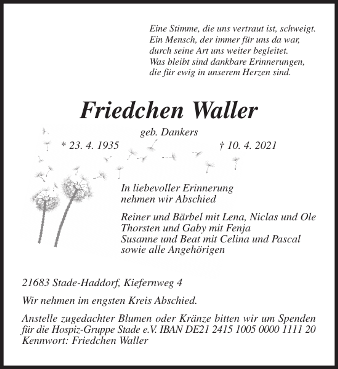 <p>Eine Stimme, die uns vertraut ist, schweigt.<br />Ein Mensch, der immer für uns da war,<br />durch seine Art uns weiter begleitet.<br />Was bleibt sind dankbare Erinnerungen,<br />die für ewig in unserem Herzen sind.<br />Friedchen Waller<br />geb. Dankers<br />* 23. 4. 1935 † 10. 4. 2021<br />In liebevoller Erinnerung<br />nehmen wir Abschied<br />Reiner und Bärbel mit Lena, Niclas und Ole<br />Thorsten und Gaby mit Fenja<br />Susanne und Beat mit Celina und Pascal<br />sowie alle Angehörigen<br />21683 Stade-Haddorf, Kiefernweg 4<br />Wir nehmen im engsten Kreis Abschied.<br />Anstelle zugedachter Blumen oder Kränze bitten wir um Spenden für die Hospiz-Gruppe Stade e.V. IBAN DE21 2415 1005 0000 1111 20<br />Kennwort: Friedchen Waller</p>