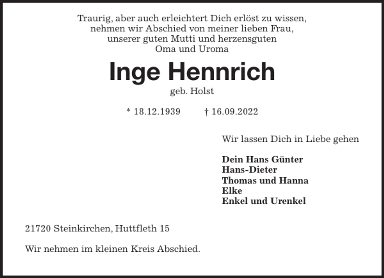 <p>Traurig, aber auch erleichtert Dich erlöst zu wissen,<br />nehmen wir Abschied von meiner lieben Frau,<br />unserer guten Mutti und herzensguten<br />Oma und Uroma<br />Inge Hennrich<br />geb. Holst</p><p>* 18.12.1939 † 16.09.2022</p><p>Wir lassen Dich in Liebe gehen</p><p>Dein Hans Günter<br />Hans-Dieter<br />Thomas und Hanna<br />Elke<br />Enkel und Urenkel</p><p>21720 Steinkirchen, Huttfleth 15</p><p>Wir nehmen im kleinen Kreis Abschied.</p>
