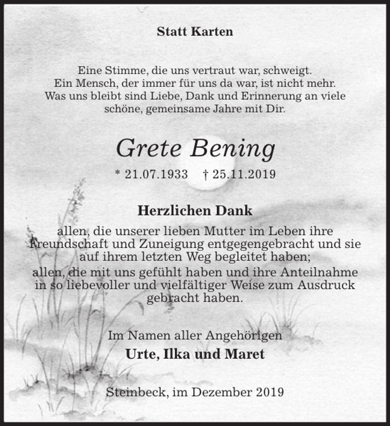 <p>Statt Karten<br />Eine Stimme, die uns vertraut war, schweigt.<br />Ein Mensch, der immer für uns da war, ist nicht mehr.<br />Was uns bleibt sind Liebe, Dank und Erinnerung an viele<br />schöne, gemeinsame Jahre mit Dir.<br />Grete Bening<br />* 21.07.1933 † 25.11.2019<br />Herzlichen Dank<br />allen, die unserer lieben Mutter im Leben ihre<br />Freundschaft und Zuneigung entgegengebracht und sie auf ihrem letzten Weg begleitet haben;<br />allen, die mit uns gefühlt haben und ihre Anteilnahme in so liebevoller und vielfältiger Weise zum Ausdruck gebracht haben.<br />Im Namen aller Angehörigen<br />Urte, Ilka und Maret<br />Steinbeck, im Dezember 2019</p>