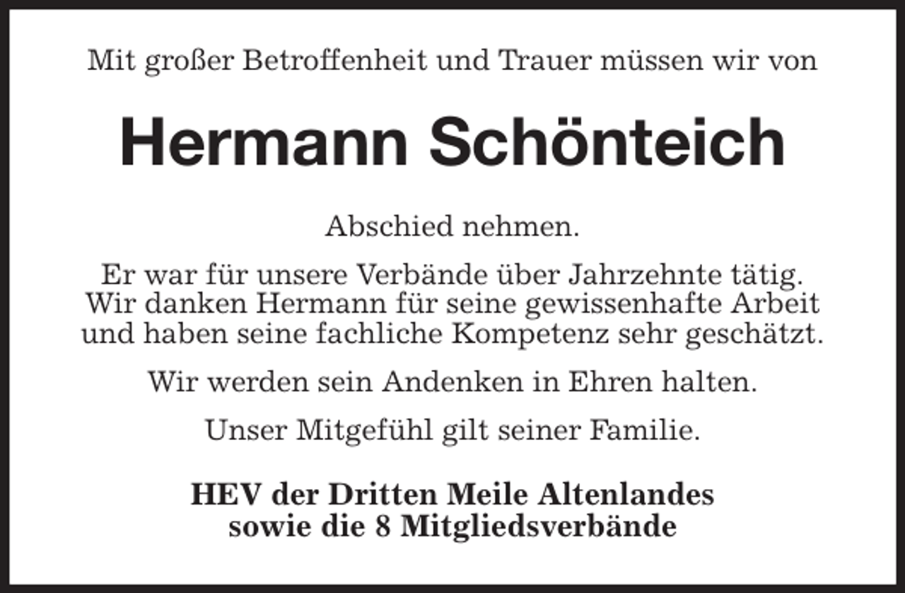 <p>Mit großer Betroffenheit und Trauer müssen wir von<br />Hermann Schönteich<br />Abschied nehmen.<br />Er war für unsere Verbände über Jahrzehnte tätig.<br />Wir danken Hermann für seine gewissenhafte Arbeit<br />und haben seine fachliche Kompetenz sehr geschätzt.<br />Wir werden sein Andenken in Ehren halten.<br />Unser Mitgefühl gilt seiner Familie.<br />HEV der Dritten Meile Altenlandes<br />sowie die 8 Mitgliedsverbände</p>