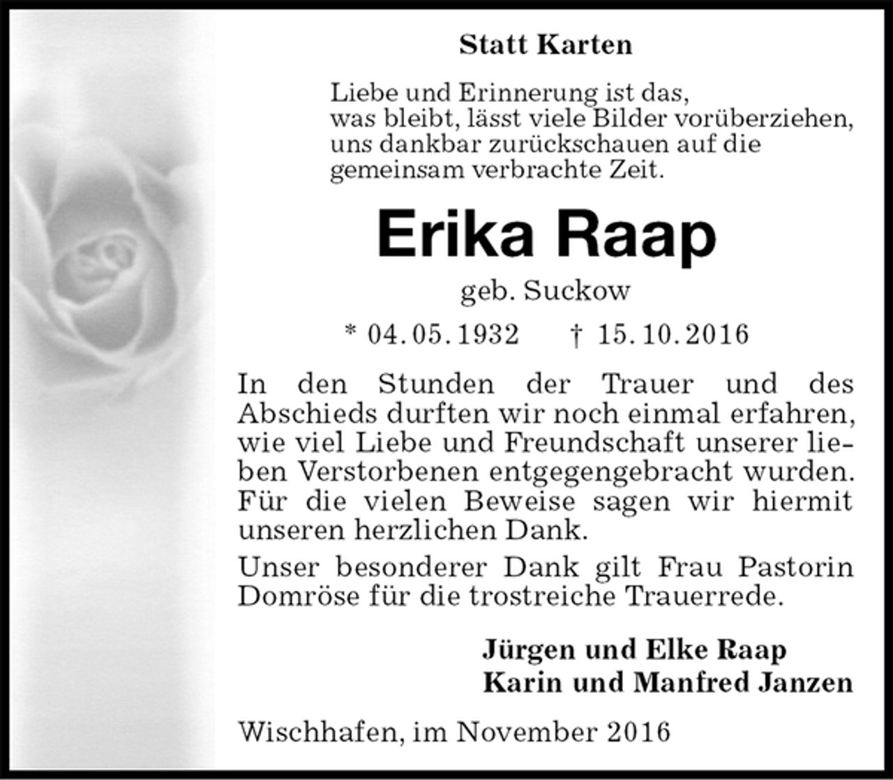 <p>Statt Karten<br />Liebe und Erinnerung ist das,<br />was bleibt, lässt viele Bilder vorüberziehen,<br />uns dankbar zurückschauen auf die<br />gemeinsam verbrachte Zeit.<br />Erika Raap<br />geb. Suckow<br />* 04. 05. 1932 † 15. 10. 2016<br />In den Stunden der Trauer und des<br />Abschieds durften wir noch einmal erfahren, wie viel Liebe und Freundschaft unserer lieben Verstorbenen entgegengebracht wurden. Für die vielen Beweise sagen wir hiermit unseren herzlichen Dank.<br />Unser besonderer Dank gilt Frau Pastorin Domröse für die trostreiche Trauerrede.<br />Jürgen und Elke Raap<br />Karin und Manfred Janzen<br />Wischhafen, im November 2016</p>