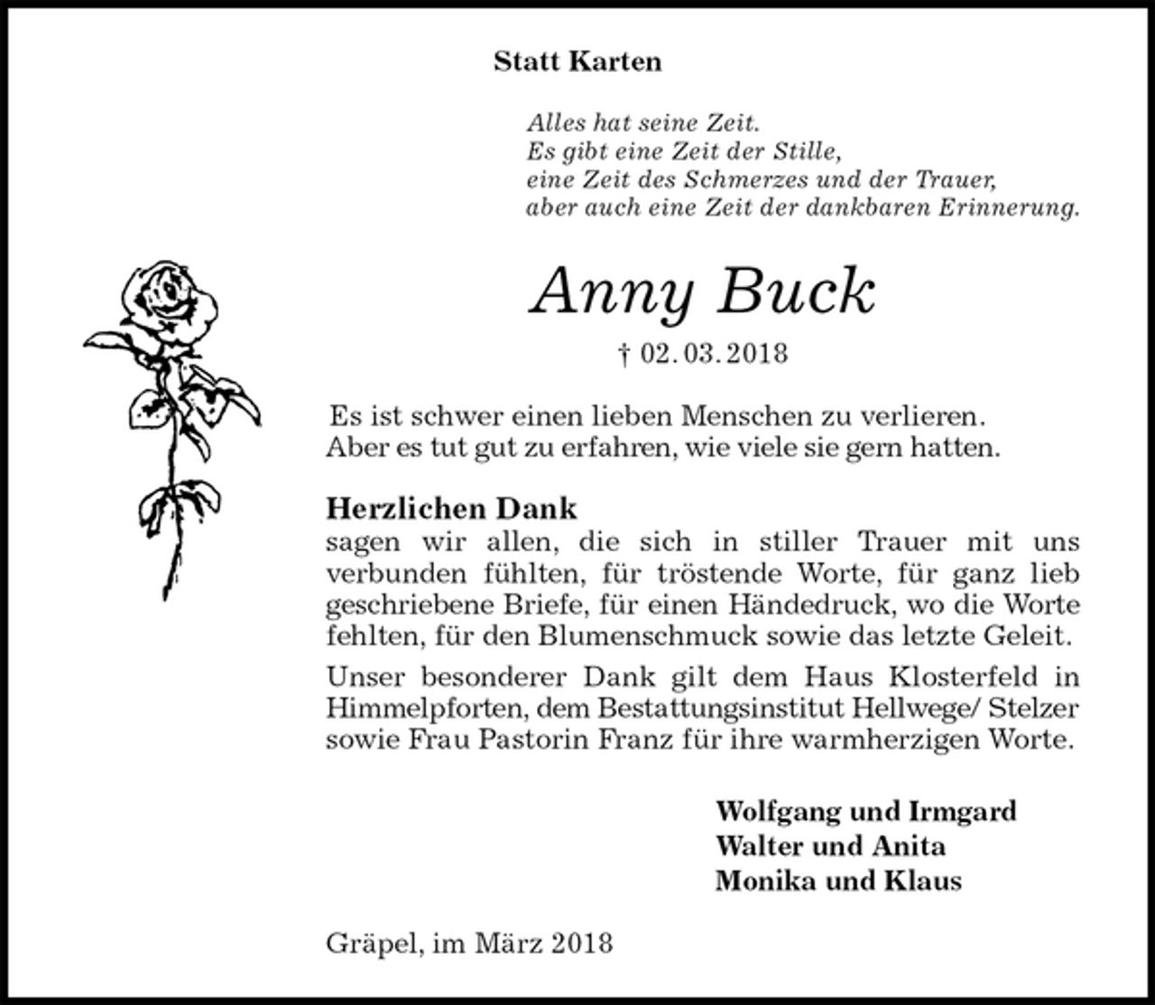 <p>Statt Karten<br />Alles hat seine Zeit.<br />Es gibt eine Zeit der Stille,<br />eine Zeit des Schmerzes und der Trauer,<br />aber auch eine Zeit der dankbaren Erinnerung.<br />Anny Buck<br />† 02. 03. 2018<br />Es ist schwer einen lieben Menschen zu verlieren.<br />Aber es tut gut zu erfahren, wie viele sie gern hatten.<br />Herzlichen Dank<br />sagen wir allen, die sich in stiller Trauer mit uns<br />verbunden fühlten, für tröstende Worte, für ganz lieb<br />geschriebene Briefe, für einen Händedruck, wo die Worte<br />fehlten, für den Blumenschmuck sowie das letzte Geleit.<br />Unser besonderer Dank gilt dem Haus Klosterfeld in Himmelpforten, dem Bestattungsinstitut Hellwege/ Stelzer<br />sowie Frau Pastorin Franz für ihre warmherzigen Worte.<br />Wolfgang und Irmgard<br />Walter und Anita<br />Monika und Klaus<br />Gräpel, im März 2018</p>