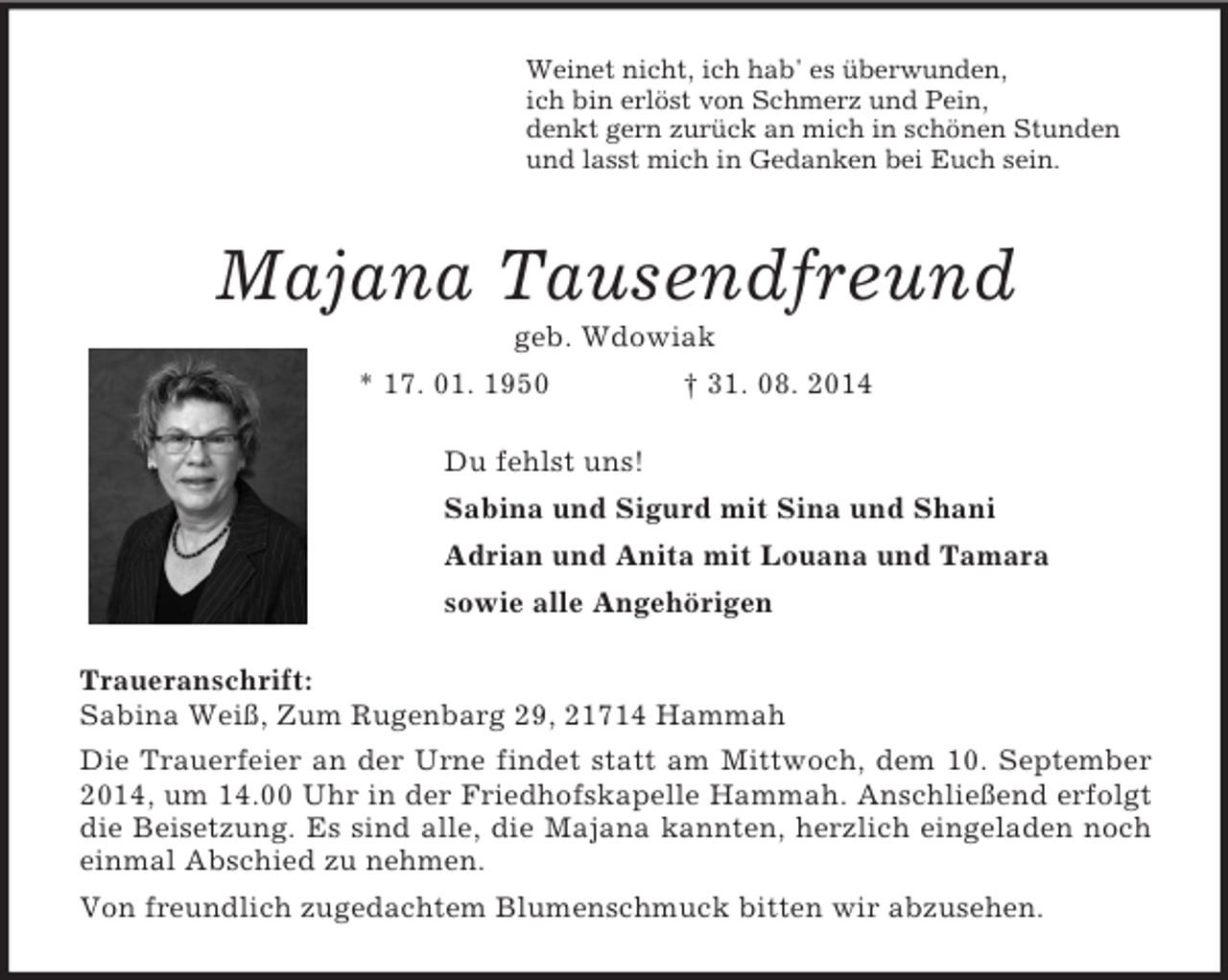 <p>Weinet nicht, ich hab' es überwunden,<br />ich bin erlöst von Schmerz und Pein,<br />denkt gern zurück an mich in schönen Stunden<br />und lasst mich in Gedanken bei Euch sein.<br />Majana Tausendfreund<br />geb. Wdowiak<br />* 17. 01. 1950 † 31. 08. 2014<br />Du fehlst uns!<br />Sabina und Sigurd mit Sina und Shani<br />Adrian und Anita mit Louana und Tamara<br />sowie alle Angehörigen<br />Traueranschrift:<br />Sabina Weiß, Zum Rugenbarg 29, 21714 Hammah<br />Die Trauerfeier an der Urne findet statt am Mittwoch, dem 10. September 2014, um 14.00 Uhr in der Friedhofskapelle Hammah. Anschließend erfolgt die Beisetzung. Es sind alle, die Majana kannten, herzlich eingeladen noch einmal Abschied zu nehmen.<br />Von freundlich zugedachtem Blumenschmuck bitten wir abzusehen.</p>