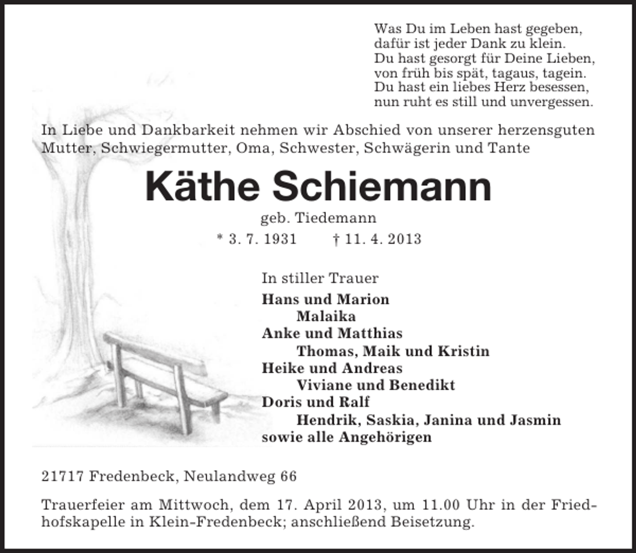 <p>Was Du im Leben hast gegeben,<br />dafür ist jeder Dank zu klein.<br />Du hast gesorgt für Deine Lieben,<br />von früh bis spät, tagaus, tagein.<br />Du hast ein liebes Herz besessen,<br />nun ruht es still und unvergessen.<br />In Liebe und Dankbarkeit nehmen wir Abschied von unserer herzensguten Mutter, Schwiegermutter, Oma, Schwester, Schwägerin und Tante<br />Käthe Schiemann<br />geb. Tiedemann<br />* 3. 7. 1931 † 11. 4. 2013<br />In stiller Trauer<br />Hans und Marion<br />Malaika<br />Anke und Matthias<br />Thomas, Maik und Kristin<br />Heike und Andreas<br />Viviane und Benedikt<br />Doris und Ralf<br />Hendrik, Saskia, Janina und Jasmin<br />sowie alle Angehörigen<br />21717 Fredenbeck, Neulandweg 66<br />Trauerfeier am Mittwoch, dem 17. April 2013, um 11.00 Uhr in der Friedhofskapelle in Klein-Fredenbeck; anschließend Beisetzung.</p>