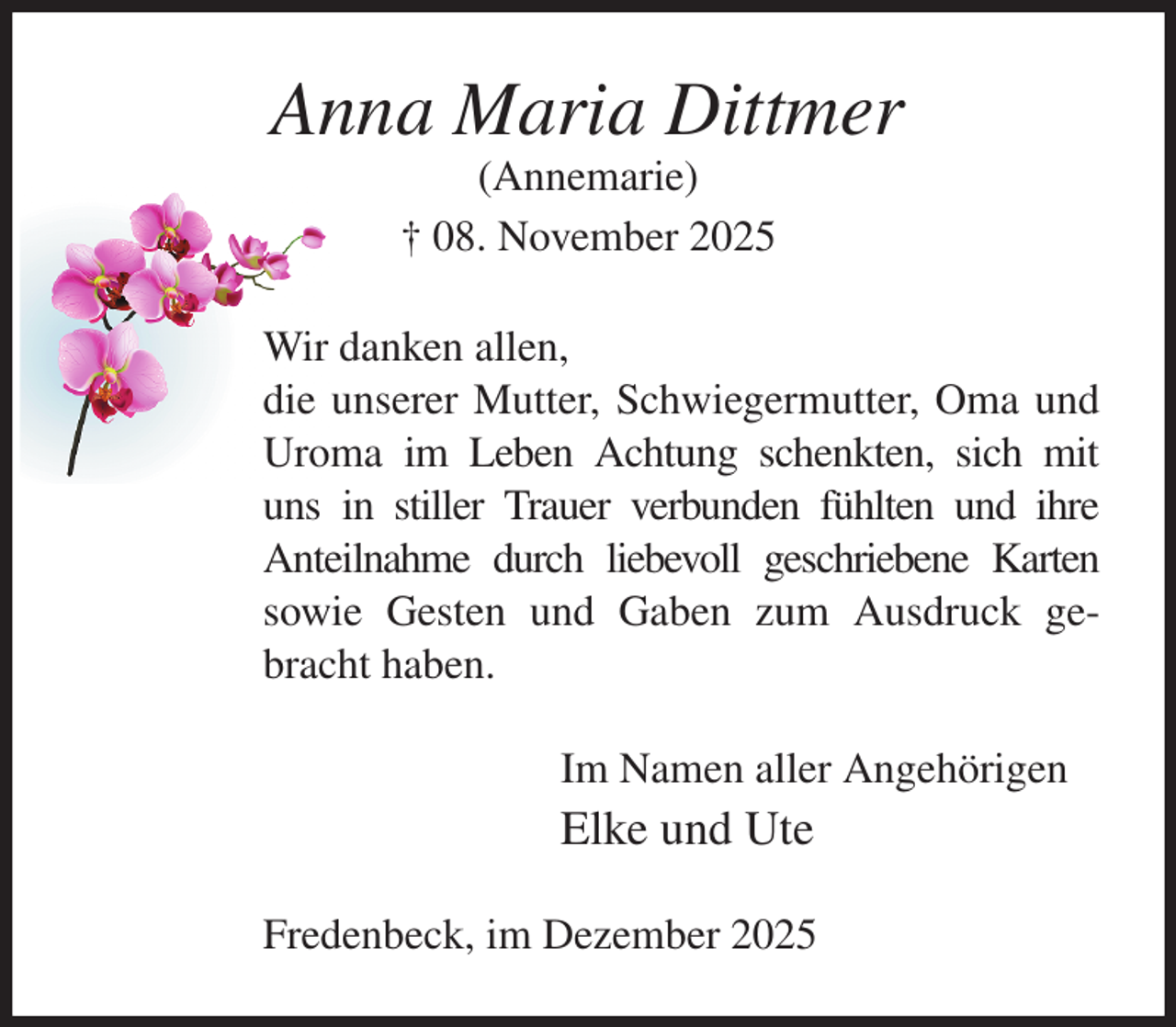 <p>Anna Maria Dittmer<br />(Annemarie)<br />† 08. November 2025<br />Wir danken allen,<br />die unserer Mutter, Schwiegermutter, Oma und Uroma im Leben Achtung schenkten, sich mit uns in stiller Trauer verbunden fühlten und ihre<br />Anteilnahme durch liebevoll geschriebene Karten<br />sowie Gesten und Gaben zum Ausdruck gebracht haben.<br />Im Namen aller Angehörigen<br />Elke und Ute<br />Fredenbeck, im Dezember 2025</p>