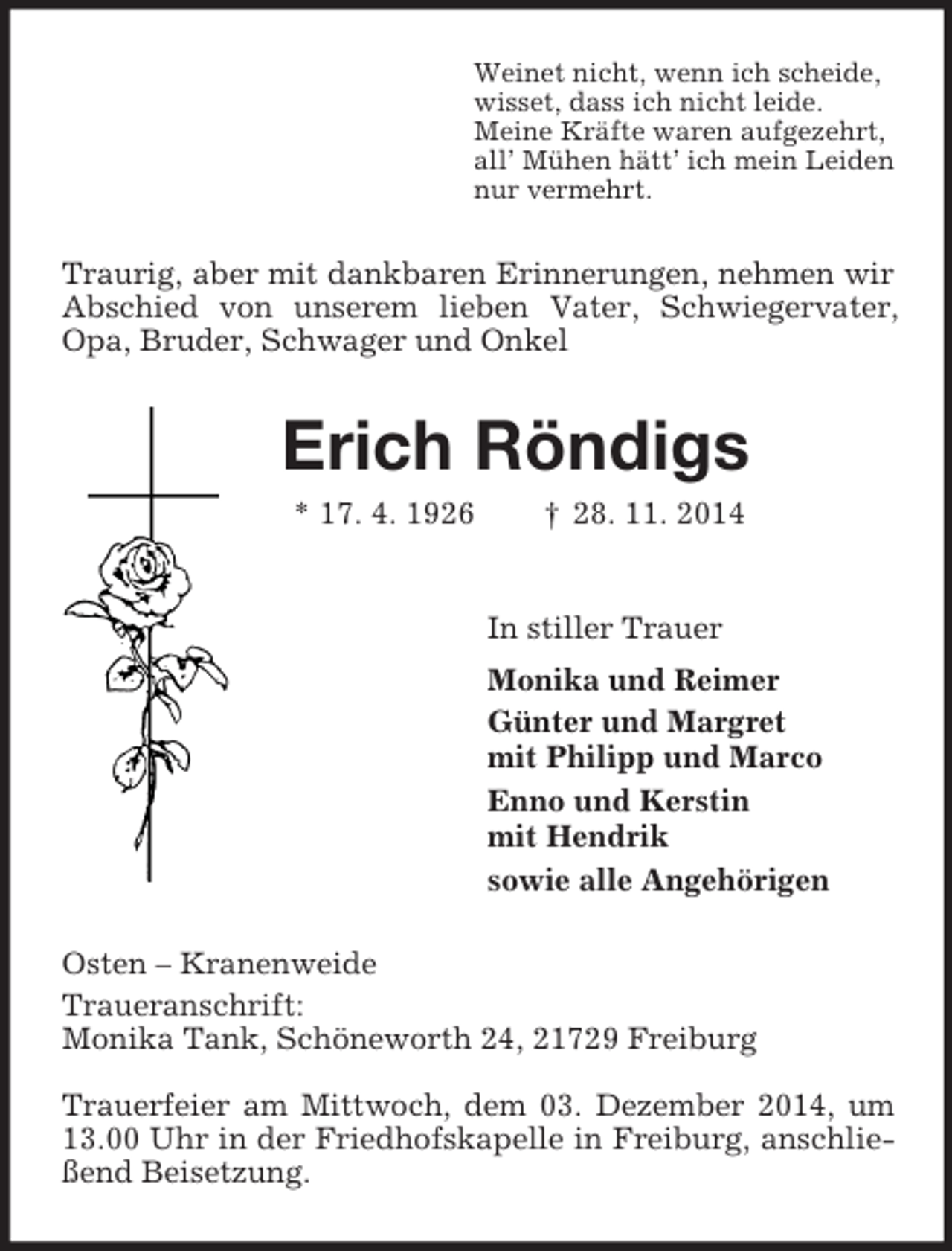 <p>Weinet nicht, wenn ich scheide,<br />wisset, dass ich nicht leide.<br />Meine Kräfte waren aufgezehrt,<br />all’ Mühen hätt’ ich mein Leiden<br />nur vermehrt.<br />Traurig, aber mit dankbaren Erinnerungen, nehmen wir Abschied von unserem lieben Vater, Schwiegervater, Opa, Bruder, Schwager und Onkel<br />Erich Röndigs<br />* 17. 4. 1926 † 28. 11. 2014<br />In stiller Trauer<br />Monika und Reimer<br />Günter und Margret<br />mit Philipp und Marco<br />Enno und Kerstin<br />mit Hendrik<br />sowie alle Angehörigen<br />Osten – Kranenweide<br />Traueranschrift:<br />Monika Tank, Schöneworth 24, 21729 Freiburg</p><p>Trauerfeier am Mittwoch, dem 03. Dezember 2014, um 13.00 Uhr in der Friedhofskapelle in Freiburg, anschließend Beisetzung.</p>