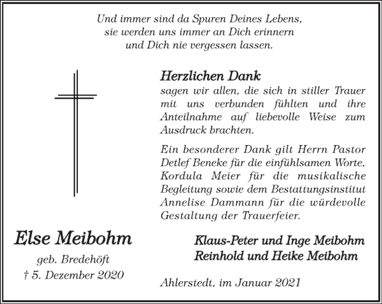 <p>Und immer sind da Spuren Deines Lebens,<br />sie werden uns immer an Dich erinnern<br />und Dich nie vergessen lassen.</p>
<p>Else Meibohm<br />geb. Bredehöft<br />† 5. Dezember 2020</p>
<p>Herzlichen Dank<br />sagen wir allen, die sich in stiller Trauer<br />mit uns verbunden fühlten und ihre<br />Anteilnahme auf liebevolle Weise zum<br />Ausdruck brachten.<br />Ein besonderer Dank gilt Herrn Pastor<br />Detlef Beneke für die einfühlsamen Worte,<br />Kordula Meier für die musikalische<br />Begleitung sowie dem Bestattungsinstitut<br />Annelise Dammann für die würdevolle<br />Gestaltung der Trauerfeier.<br />Klaus-Peter und Inge Meibohm<br />Reinhold und Heike Meibohm<br />Ahlerstedt, im Januar 2021</p>