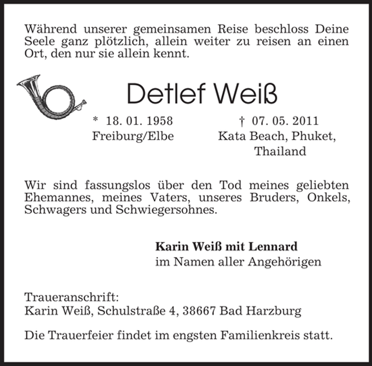 <p>Während unserer gemeinsamen Reise beschloss Deine Seele ganz plötzlich, allein weiter zu reisen an einen Ort, den nur sie allein kennt.<br />Detlef Weiß<br />* 18. 01. 1958 † 07. 05. 2011<br />Freiburg/Elbe Kata Beach, Phuket,<br />Thailand<br />Wir sind fassungslos über den Tod meines geliebten Ehemannes, meines Vaters, unseres Bruders, Onkels, Schwagers und Schwiegersohnes.<br />Karin Weiß mit Lennard<br />im Namen aller Angehörigen<br />Traueranschrift:<br />Karin Weiß, Schulstraße 4, 38667 Bad Harzburg<br />Die Trauerfeier findet im engsten Familienkreis statt.</p>