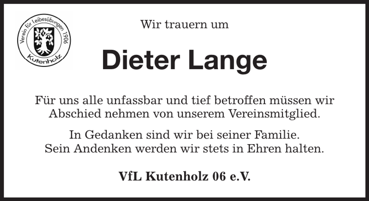 <p>Wir trauern um<br />Dieter Lange<br />Für uns alle unfassbar und tief betroffen müssen wir<br />Abschied nehmen von unserem Vereinsmitglied.<br />In Gedanken sind wir bei seiner Familie.<br />Sein Andenken werden wir stets in Ehren halten.<br />VfL Kutenholz 06 e.V.</p>