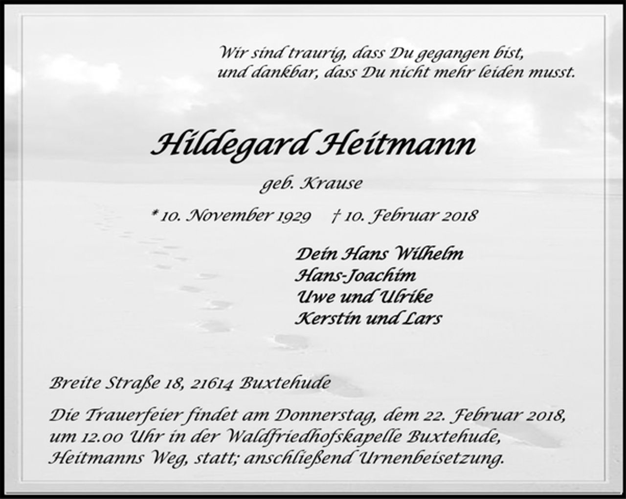 <p>Wir sind traurig, dass Du gegangen bist,<br />und dankbar, dass Du nicht mehr leiden musst.<br />Hildegard Heitmann<br />geb. Krause<br />* 10. November 1929 † 10. Februar 2018<br />Dein Hans Wilhelm<br />Hans-Joachim<br />Uwe und Ulrike<br />Kerstin und Lars<br />Breite Straße 18, 21614 Buxtehude<br />Die Trauerfeier findet am Donnerstag, dem 22. Februar 2018,<br />um 12.00 Uhr in der Waldfriedhofskapelle Buxtehude,<br />Heitmanns Weg, statt; anschließend Urnenbeisetzung.</p>
