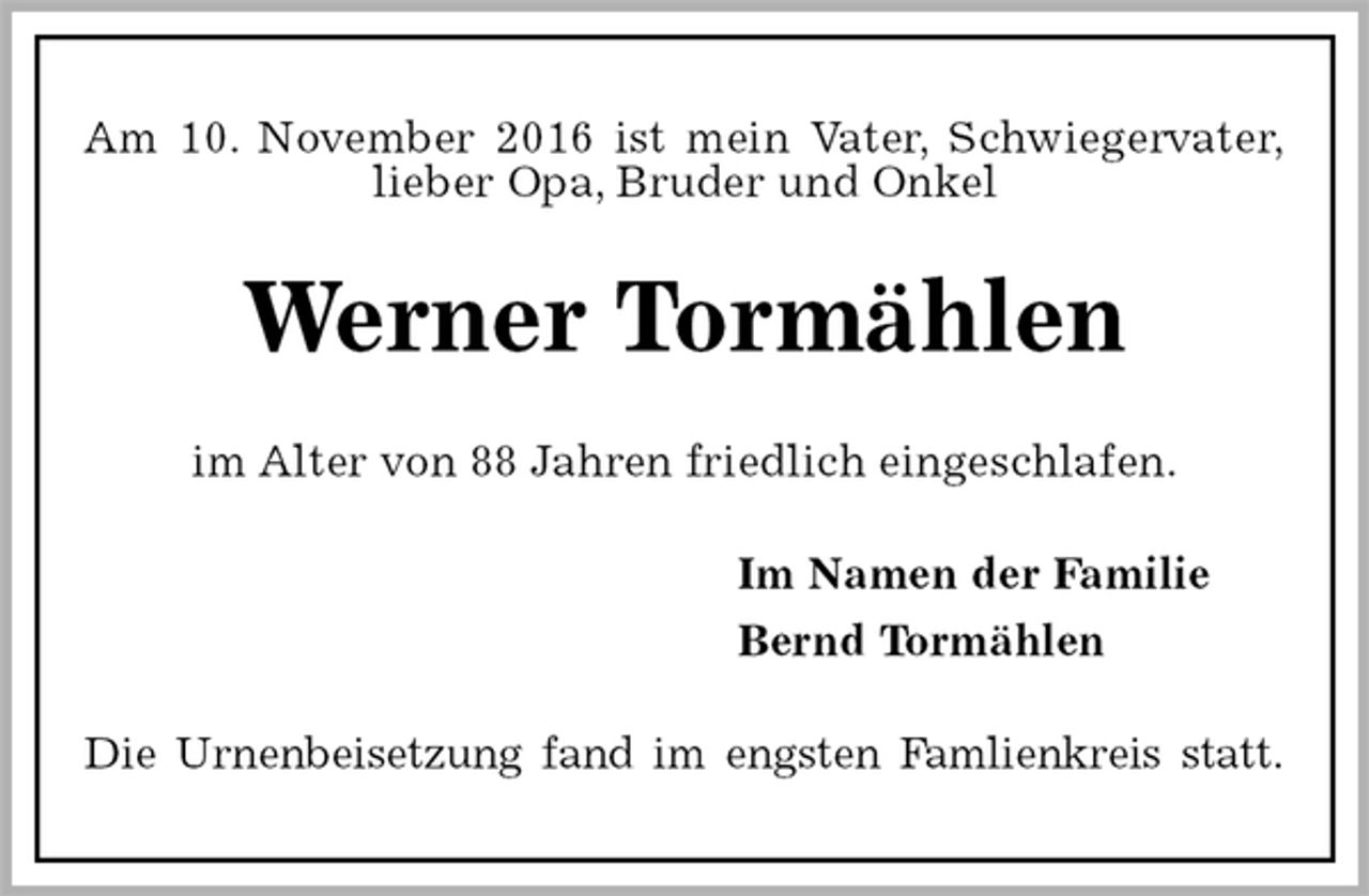<p>Am 10. November 2016 ist mein Vater, Schwiegervater,<br />lieber Opa, Bruder und Onkel<br />Werner Tormählen<br />im Alter von 88 Jahren friedlich eingeschlafen.<br />Im Namen der Familie<br />Bernd Tormählen<br />Die Urnenbeisetzung fand im engsten Famlienkreis statt.</p>