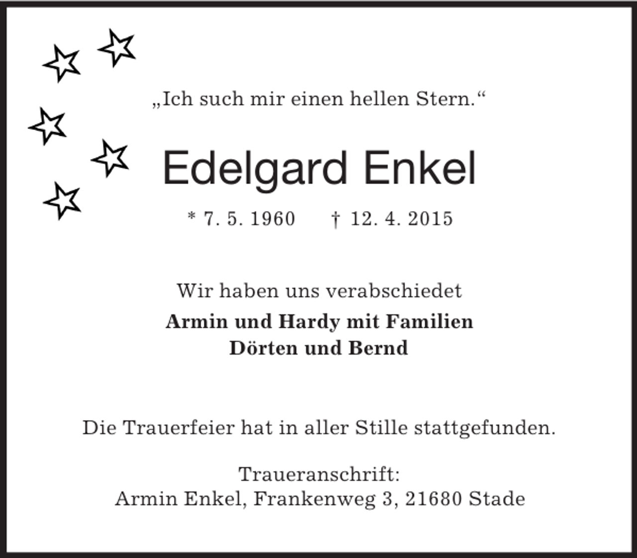 <p>„Ich such mir einen hellen Stern.“<br />Edelgard Enkel<br />* 7. 5. 1960 † 12. 4. 2015<br />Wir haben uns verabschiedet<br />Armin und Hardy mit Familien<br />Dörten und Bernd<br />Die Trauerfeier hat in aller Stille stattgefunden.</p>
<p>Traueranschrift:<br />Armin Enkel, Frankenweg 3, 21680 Stade</p>
