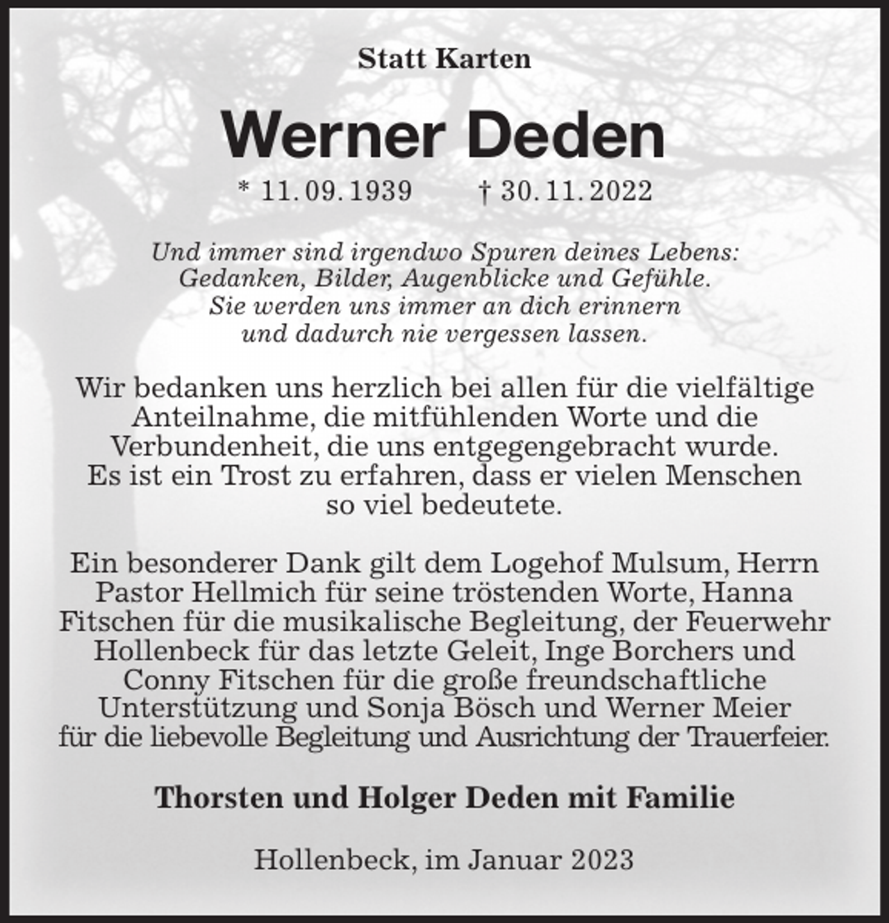 <p>Statt Karten<br />Werner Deden<br />* 11. 09. 1939 † 30. 11. 2022<br />Und immer sind irgendwo Spuren deines Lebens:<br />Gedanken, Bilder, Augenblicke und Gefühle.<br />Sie werden uns immer an dich erinnern<br />und dadurch nie vergessen lassen.</p><p>Wir bedanken uns herzlich bei allen für die vielfältige<br />Anteilnahme, die mitfühlenden Worte und die<br />Verbundenheit, die uns entgegengebracht wurde.<br />Es ist ein Trost zu erfahren, dass er vielen Menschen<br />so viel bedeutete.</p><p>Ein besonderer Dank gilt dem Logehof Mulsum, Herrn Pastor Hellmich für seine tröstenden Worte, Hanna<br />Fitschen für die musikalische Begleitung, der Feuerwehr Hollenbeck für das letzte Geleit, Inge Borchers und Conny Fitschen für die große freundschaftliche<br />Unterstützung und Sonja Bösch und Werner Meier<br />für die liebevolle Begleitung und Ausrichtung der Trauerfeier.<br />Thorsten und Holger Deden mit Familie<br />Hollenbeck, im Januar 2023</p>