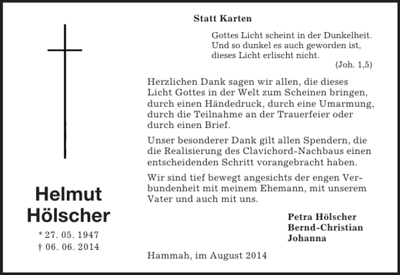 <p>Helmut<br />Hölscher<br />* 27. 05. 1947<br />† 06. 06. 2014<br />Statt Karten<br />Gottes Licht scheint in der Dunkelheit.<br />Und so dunkel es auch geworden ist,<br />dieses Licht erlischt nicht.<br />(Joh. 1,5)<br />Herzlichen Dank sagen wir allen, die dieses Licht Gottes in der Welt zum Scheinen bringen, durch einen Händedruck, durch eine Umarmung, durch die Teilnahme an der Trauerfeier oder durch einen Brief.<br />Unser besonderer Dank gilt allen Spendern, die die Realisierung des Clavichord-Nachbaus einen entscheidenden Schritt vorangebracht haben.<br />Wir sind tief bewegt angesichts der engen Verbundenheit mit meinem Ehemann, mit unserem Vater und auch mit uns.<br />Petra Hölscher<br />Bernd-Christian<br />Johanna<br />Hammah, im August 2014</p>