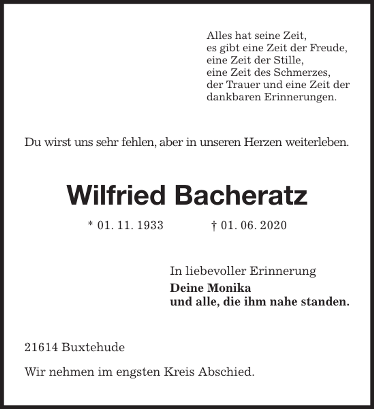 <p>Alles hat seine Zeit,<br />es gibt eine Zeit der Freude,<br />eine Zeit der Stille,<br />eine Zeit des Schmerzes,<br />der Trauer und eine Zeit der<br />dankbaren Erinnerungen.<br />Du wirst uns sehr fehlen, aber in unseren Herzen weiterleben.<br />Wilfried Bacheratz<br />* 01. 11. 1933 † 01. 06. 2020<br />In liebevoller Erinnerung<br />Deine Monika<br />und alle, die ihm nahe standen.<br />21614 Buxtehude</p>
<p>Wir nehmen im engsten Kreis Abschied.</p>