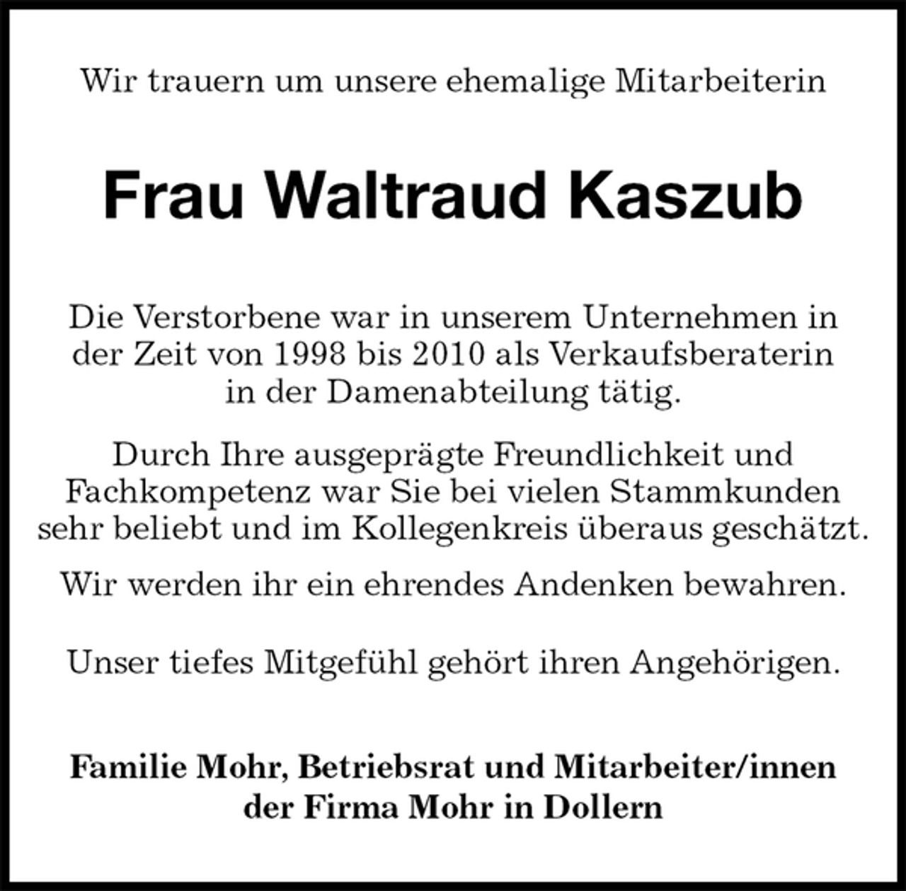<p>Wir trauern um unsere ehemalige Mitarbeiterin<br />Frau Waltraud Kaszub<br />Familie Mohr, Betriebsrat und Mitarbeiter/innen<br />der Firma Mohr in Dollern<br />Die Verstorbene war in unserem Unternehmen in<br />der Zeit von 1998 bis 2010 als Verkaufsberaterin<br />in der Damenabteilung tätig.<br />Durch Ihre ausgeprägte Freundlichkeit und<br />Fachkompetenz war Sie bei vielen Stammkunden sehr beliebt und im Kollegenkreis überaus geschätzt.<br />Wir werden ihr ein ehrendes Andenken bewahren.<br />Unser tiefes Mitgefühl gehört ihren Angehörigen.</p>