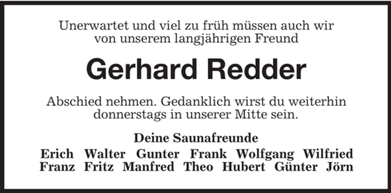<p>Unerwartet und viel zu früh müssen auch wir<br />von unserem langjährigen Freund<br />Gerhard Redder<br />Abschied nehmen. Gedanklich wirst du weiterhin<br />donnerstags in unserer Mitte sein.<br />Deine Saunafreunde<br />Erich Walter Gunter Frank Wolfgang Wilfried<br />Franz Fritz Manfred Theo Hubert Günter Jörn</p>