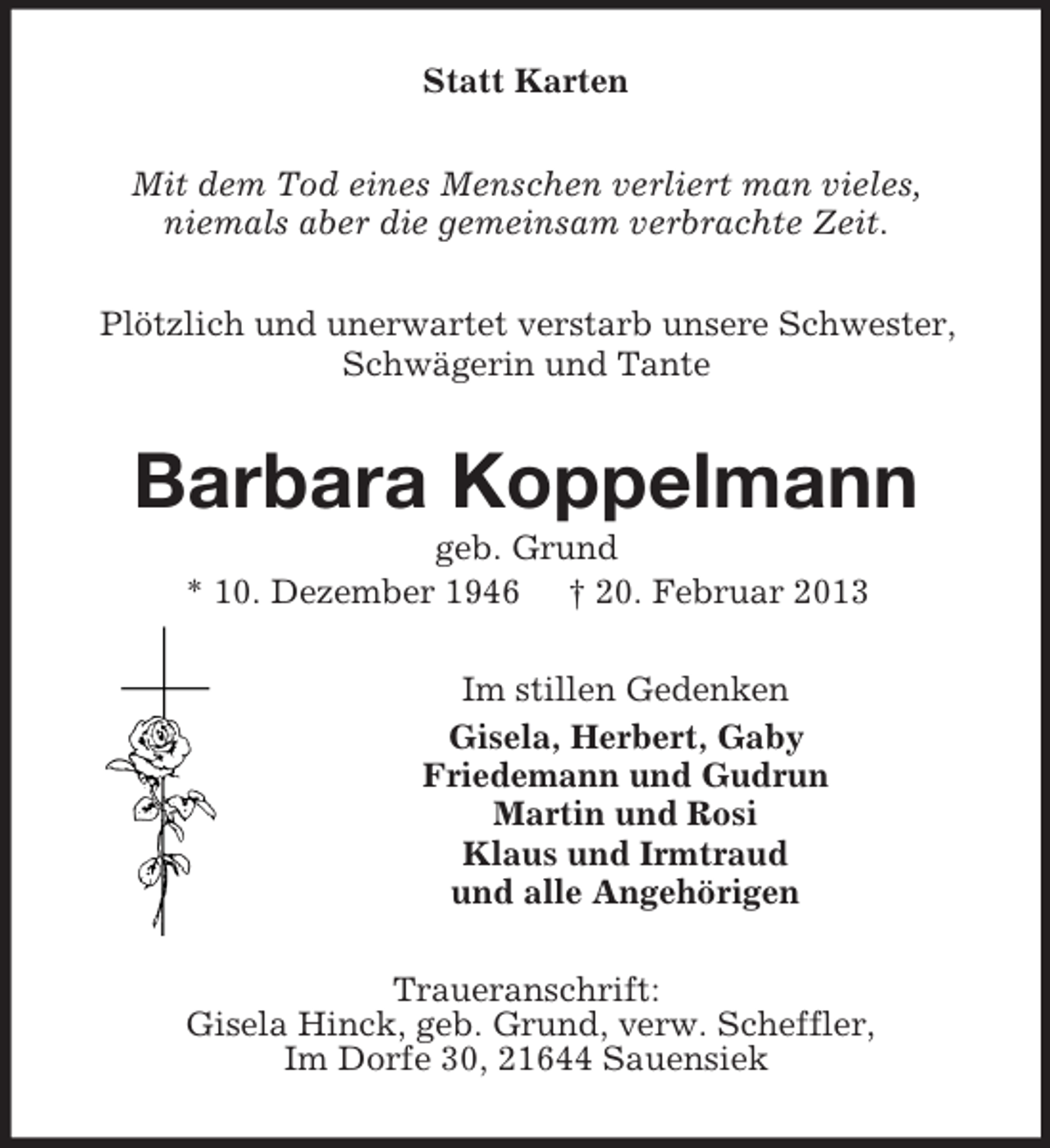 <p>Statt Karten<br />Mit dem Tod eines Menschen verliert man vieles,<br />niemals aber die gemeinsam verbrachte Zeit.<br />Plötzlich und unerwartet verstarb unsere Schwester,<br />Schwägerin und Tante</p><p>Barbara Koppelmann<br />geb. Grund<br />* 10. Dezember 1946 † 20. Februar 2013<br />Im stillen Gedenken<br />Gisela, Herbert, Gaby<br />Friedemann und Gudrun<br />Martin und Rosi<br />Klaus und Irmtraud<br />und alle Angehörigen<br />Traueranschrift:<br />Gisela Hinck, geb. Grund, verw. Scheffler,<br />Im Dorfe 30, 21644 Sauensiek</p>