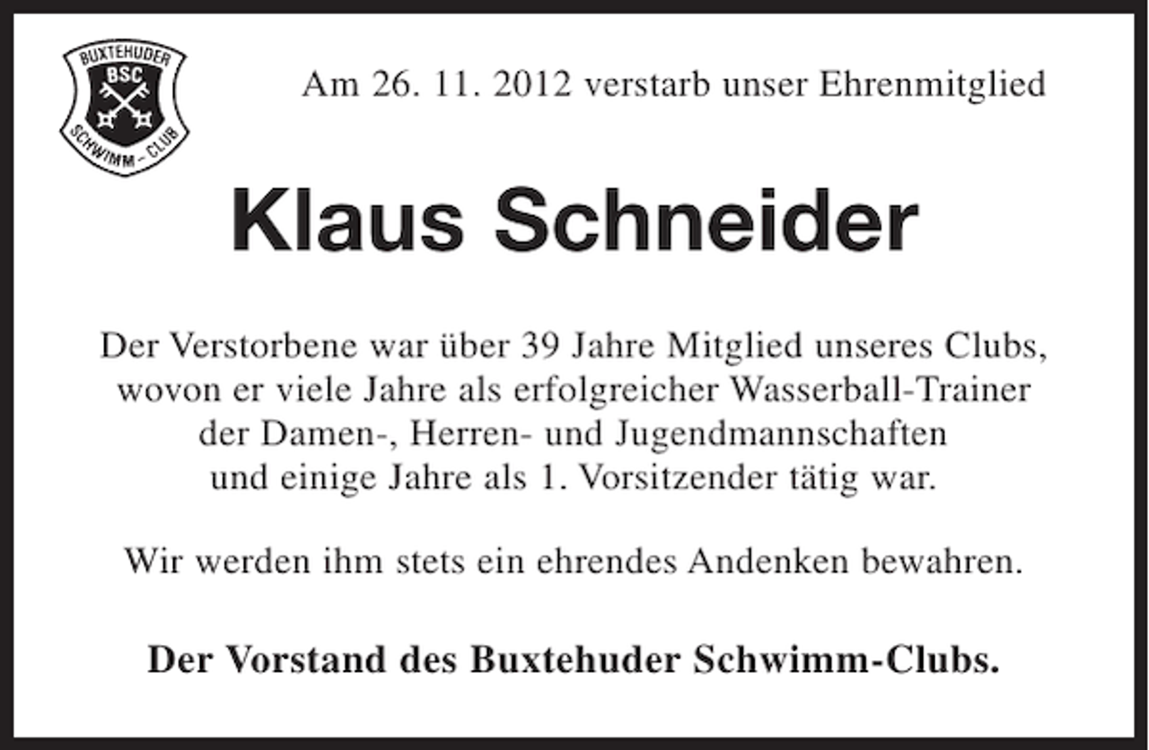 <p>Am 26. 11. 2012 verstarb unser Ehrenmitglied</p><p>Klaus Schneider<br />Der Verstorbene war über 39 Jahre Mitglied unseres Clubs,<br />wovon er viele Jahre als erfolgreicher Wasserball-Trainer<br />der Damen-, Herren- und Jugendmannschaften<br />und einige Jahre als 1. Vorsitzender tätig war.<br />Wir werden ihm stets ein ehrendes Andenken bewahren.</p><p>Der Vorstand des Buxtehuder Schwimm-Clubs.</p>