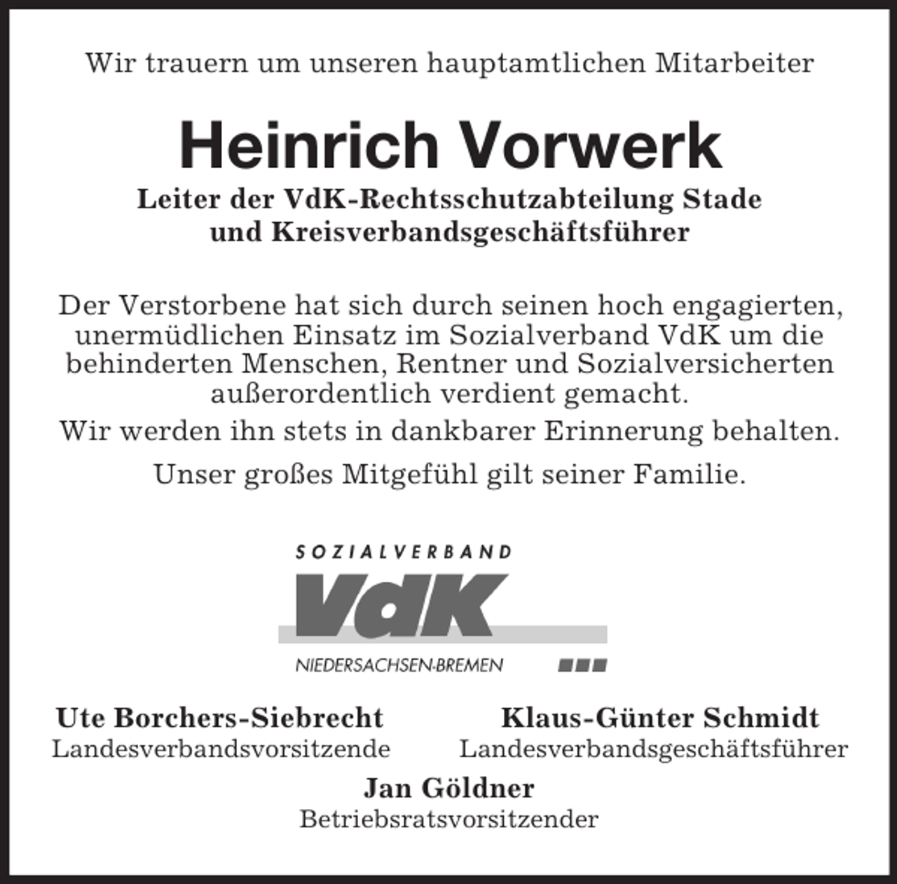 <p>Wir trauern um unseren hauptamtlichen Mitarbeiter<br />Heinrich Vorwerk<br />Leiter der VdK-Rechtsschutzabteilung Stade<br />und Kreisverbandsgeschäftsführer<br />Der Verstorbene hat sich durch seinen hoch engagierten, unermüdlichen Einsatz im Sozialverband VdK um die behinderten Menschen, Rentner und Sozialversicherten außerordentlich verdient gemacht.<br />Wir werden ihn stets in dankbarer Erinnerung behalten.<br />Unser großes Mitgefühl gilt seiner Familie.</p><p>Ute Borchers-Siebrecht Klaus-Günter Schmidt<br />Landesverbandsvorsitzende Landesverbandsgeschäftsführer<br />Jan Göldner<br />Betriebsratsvorsitzender</p>