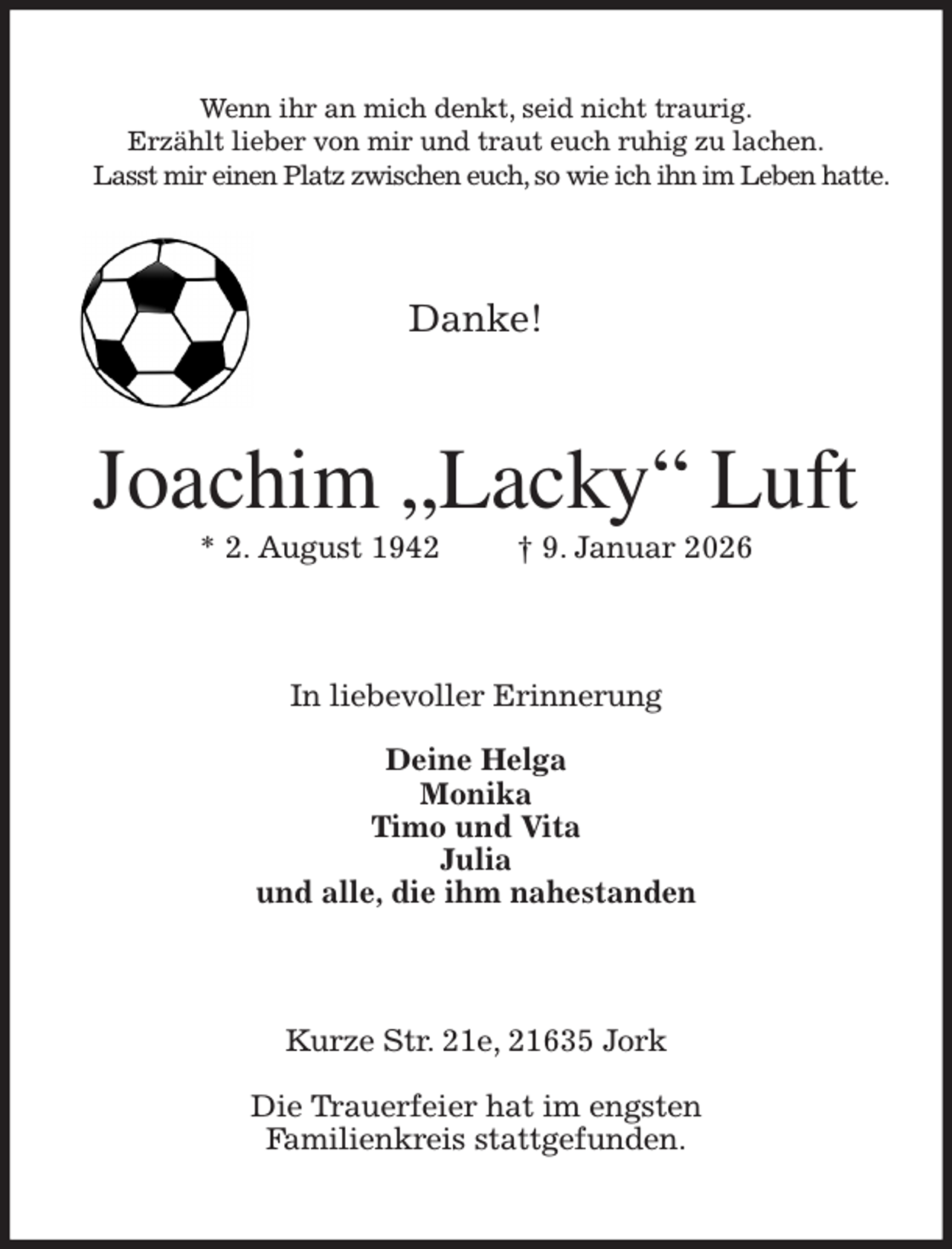 <p>Wenn ihr an mich denkt, seid nicht traurig.<br />Erzählt lieber von mir und traut euch ruhig zu lachen.<br />Lasst mir einen Platz zwischen euch, so wie ich ihn im Leben hatte.<br />Danke!<br />Joachim „Lacky“ Luft<br />* 2. August 1942 † 9. Januar 2026<br />In liebevoller Erinnerung</p><p>Deine Helga<br />Monika<br />Timo und Vita<br />Julia<br />und alle, die ihm nahestanden<br />Kurze Str. 21e, 21635 Jork</p><p>Die Trauerfeier hat im engsten<br />Familienkreis stattgefunden.</p>