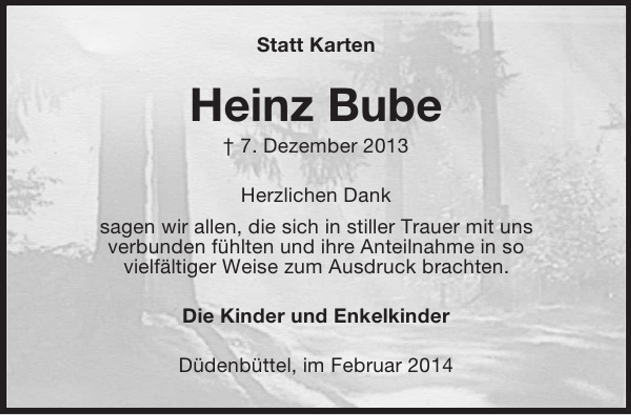 <p>Statt Karten<br />Heinz Bube<br />† 7. Dezember 2013<br />Herzlichen Dank<br />sagen wir allen, die sich in stiller Trauer mit uns<br />verbunden fühlten und ihre Anteilnahme in so<br />vielfältiger Weise zum Ausdruck brachten.<br />Die Kinder und Enkelkinder<br />Düdenbüttel, im Februar 2014</p>