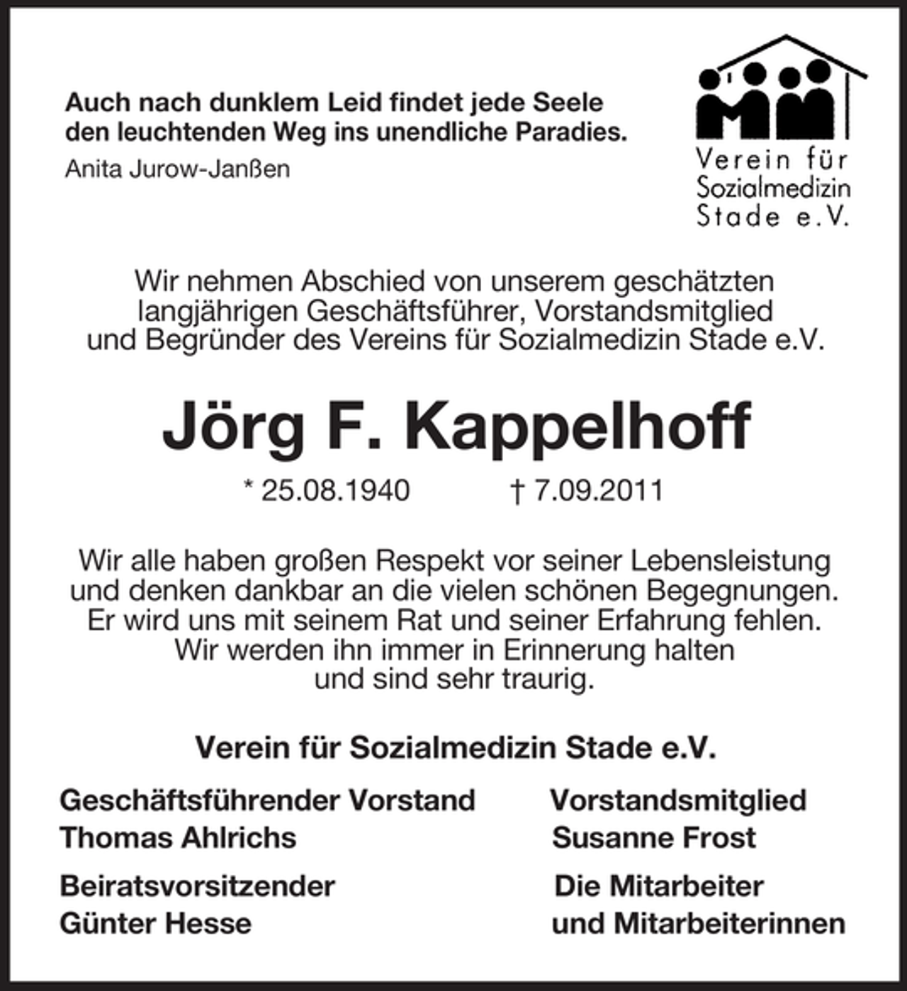 <p>Auch nach dunklem Leid findet jede Seele<br />den leuchtenden Weg ins unendliche Paradies.<br />Anita Jurow-Janßen<br />Wir nehmen Abschied von unserem geschätzten<br />langjährigen Geschäftsführer, Vorstandsmitglied<br />und Begründer des Vereins für Sozialmedizin Stade e.V.<br />Jörg F. Kappelhoff<br />* 25.08.1940 † 7.09.2011<br />Wir alle haben großen Respekt vor seiner Lebensleistung und denken dankbar an die vielen schönen Begegnungen. Er wird uns mit seinem Rat und seiner Erfahrung fehlen.<br />Wir werden ihn immer in Erinnerung halten<br />und sind sehr traurig.<br />Verein für Sozialmedizin Stade e.V.<br />Geschäftsführender Vorstand Vorstandsmitglied<br />Thomas Ahlrichs Susanne Frost<br />Beiratsvorsitzender Die Mitarbeiter<br />Günter Hesse und Mitarbeiterinnen</p>