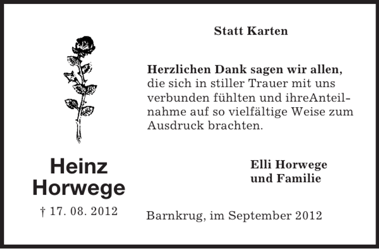 <p>Statt Karten<br />Herzlichen Dank sagen wir allen,<br />die sich in stiller Trauer mit uns<br />verbunden fühlten und ihreAnteilnahme auf so vielfältige Weise zum<br />Ausdruck brachten.</p><p>Heinz<br />Horwege<br />† 17. 08. 2012</p><p>Elli Horwege<br />und Familie<br />Barnkrug, im September 2012</p>