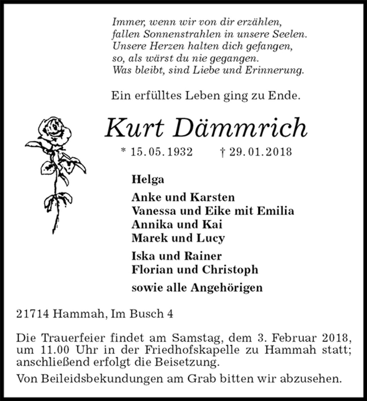 <p>Immer, wenn wir von dir erzählen,<br />fallen Sonnenstrahlen in unsere Seelen.<br />Unsere Herzen halten dich gefangen,<br />so, als wärst du nie gegangen.<br />Was bleibt, sind Liebe und Erinnerung.<br />Ein erfülltes Leben ging zu Ende.<br />Kurt Dämmrich<br />* 15. 05. 1932 † 29. 01. 2018<br />Helga<br />Anke und Karsten<br />Vanessa und Eike mit Emilia<br />Annika und Kai<br />Marek und Lucy<br />Iska und Rainer<br />Florian und Christoph<br />sowie alle Angehörigen<br />21714 Hammah, Im Busch 4</p>
<p>Die Trauerfeier findet am Samstag, dem 3. Februar 2018, um 11.00 Uhr in der Friedhofskapelle zu Hammah statt; anschließend erfolgt die Beisetzung.<br />Von Beileidsbekundungen am Grab bitten wir abzusehen.</p>