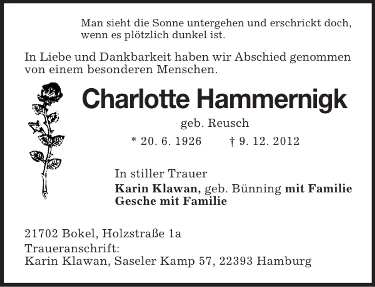 <p>Man sieht die Sonne untergehen und erschrickt doch,<br />wenn es plötzlich dunkel ist.</p><p>In Liebe und Dankbarkeit haben wir Abschied genommen<br />von einem besonderen Menschen.</p><p>Charlotte Hammernigk<br />geb. Reusch<br />* 20. 6. 1926<br />† 9. 12. 2012<br />In stiller Trauer<br />Karin Klawan, geb. Bünning mit Familie<br />Gesche mit Familie<br />21702 Bokel, Holzstraße 1a<br />Traueranschrift:<br />Karin Klawan, Saseler Kamp 57, 22393 Hamburg</p>
