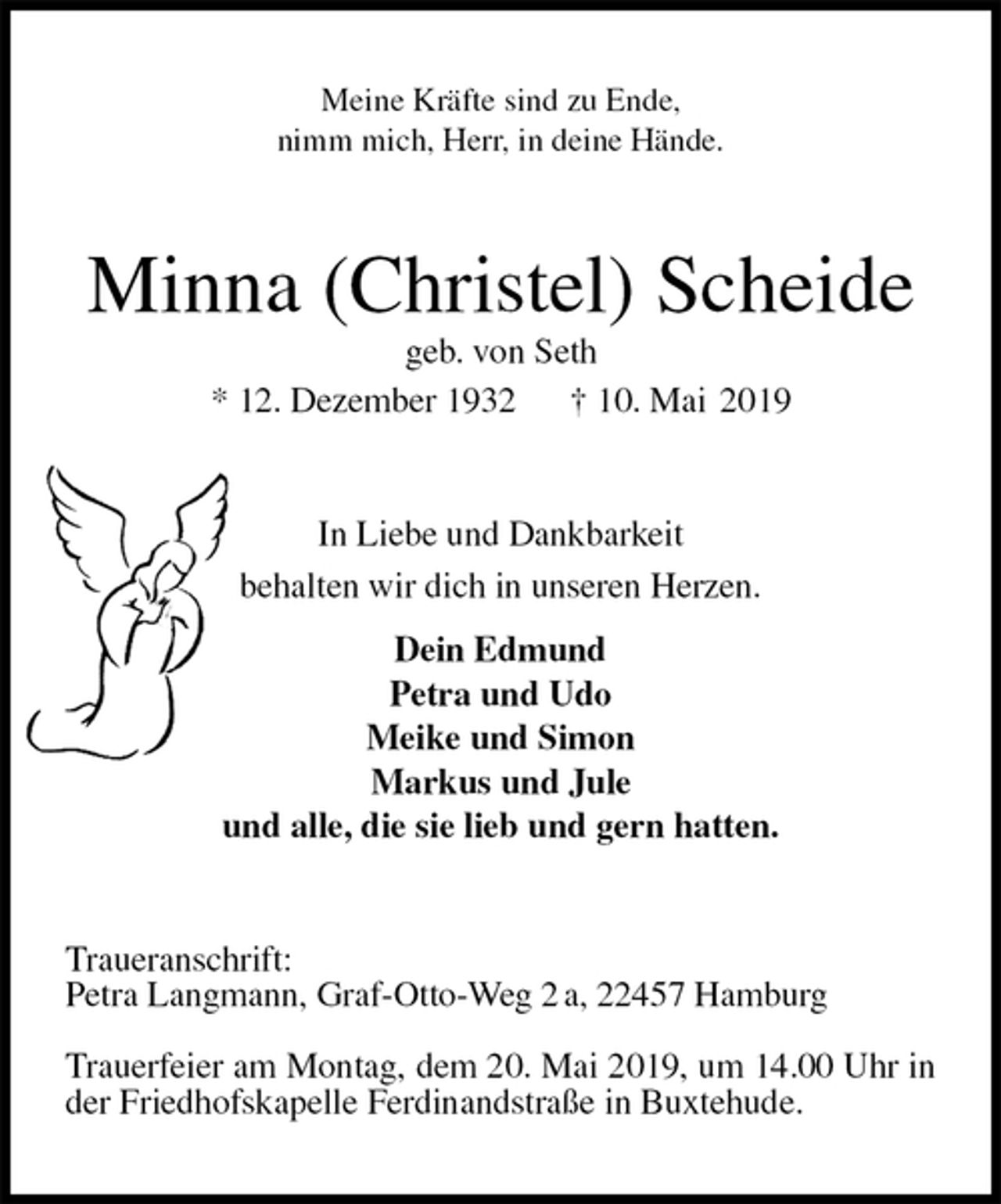 <p>Meine Kräfte sind zu Ende,<br />nimm mich, Herr, in deine Hände.<br />Minna (Christel) Scheide<br />geb. von Seth<br />* 12. Dezember 1932 † 10. Mai 2019<br />In Liebe und Dankbarkeit<br />behalten wir dich in unseren Herzen.<br />Dein Edmund<br />Petra und Udo<br />Meike und Simon<br />Markus und Jule<br />und alle, die sie lieb und gern hatten.<br />Traueranschrift:<br />Petra Langmann, Graf-Otto-Weg 2 a, 22457 Hamburg</p><p>Trauerfeier am Montag, dem 20. Mai 2019, um 14.00 Uhr in der Friedhofskapelle Ferdinandstraße in Buxtehude.</p>