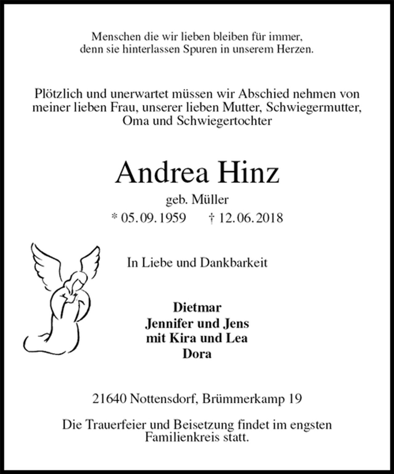 <p>Menschen die wir lieben bleiben für immer,<br />denn sie hinterlassen Spuren in unserem Herzen.<br />Plötzlich und unerwartet müssen wir Abschied nehmen von<br />meiner lieben Frau, unserer lieben Mutter, Schwiegermutter,<br />Oma und Schwiegertochter<br />Andrea Hinz<br />geb. Müller<br />* 05. 09. 1959 † 12. 06. 2018<br />In Liebe und Dankbarkeit<br />Dietmar<br />Jennifer und Jens<br />mit Kira und Lea<br />Dora<br />21640 Nottensdorf, Brümmerkamp 19</p><p>Die Trauerfeier und Beisetzung findet im engsten<br />Familienkreis statt.</p>