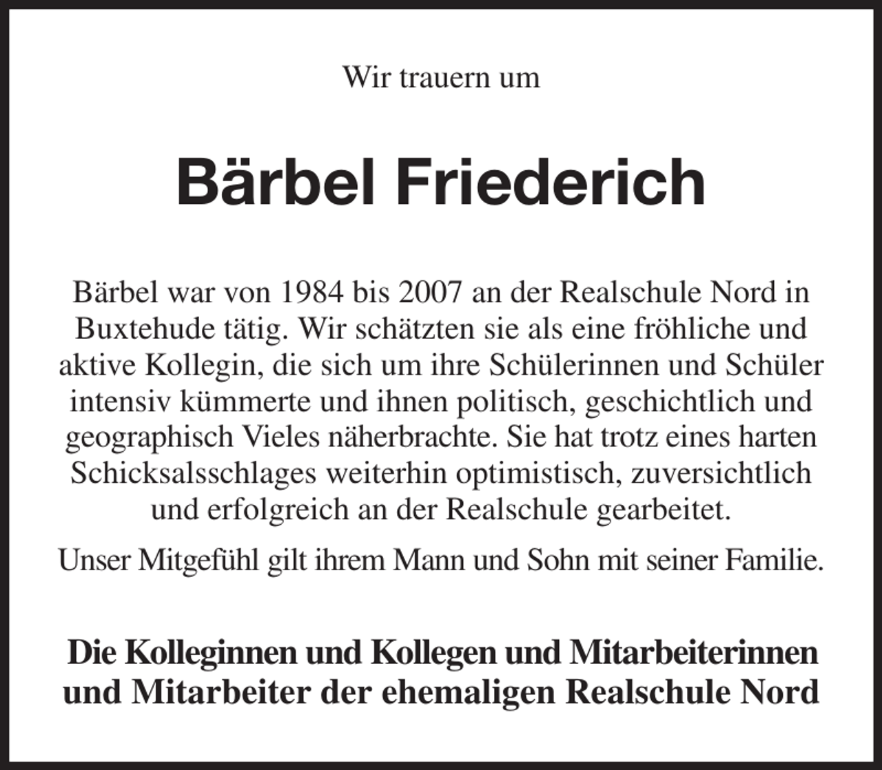 <p>Wir trauern um<br />Bärbel Friederich<br />Bärbel war von 1984 bis 2007 an der Realschule Nord in Buxtehude tätig. Wir schätzten sie als eine fröhliche und aktive Kollegin, die sich um ihre Schülerinnen und Schüler intensiv kümmerte und ihnen politisch, geschichtlich und geographisch Vieles näherbrachte. Sie hat trotz eines harten Schicksalsschlages weiterhin optimistisch, zuversichtlich und erfolgreich an der Realschule gearbeitet.<br />Unser Mitgefühl gilt ihrem Mann und Sohn mit seiner Familie.<br />Die Kolleginnen und Kollegen und Mitarbeiterinnen<br />und Mitarbeiter der ehemaligen Realschule Nord</p>