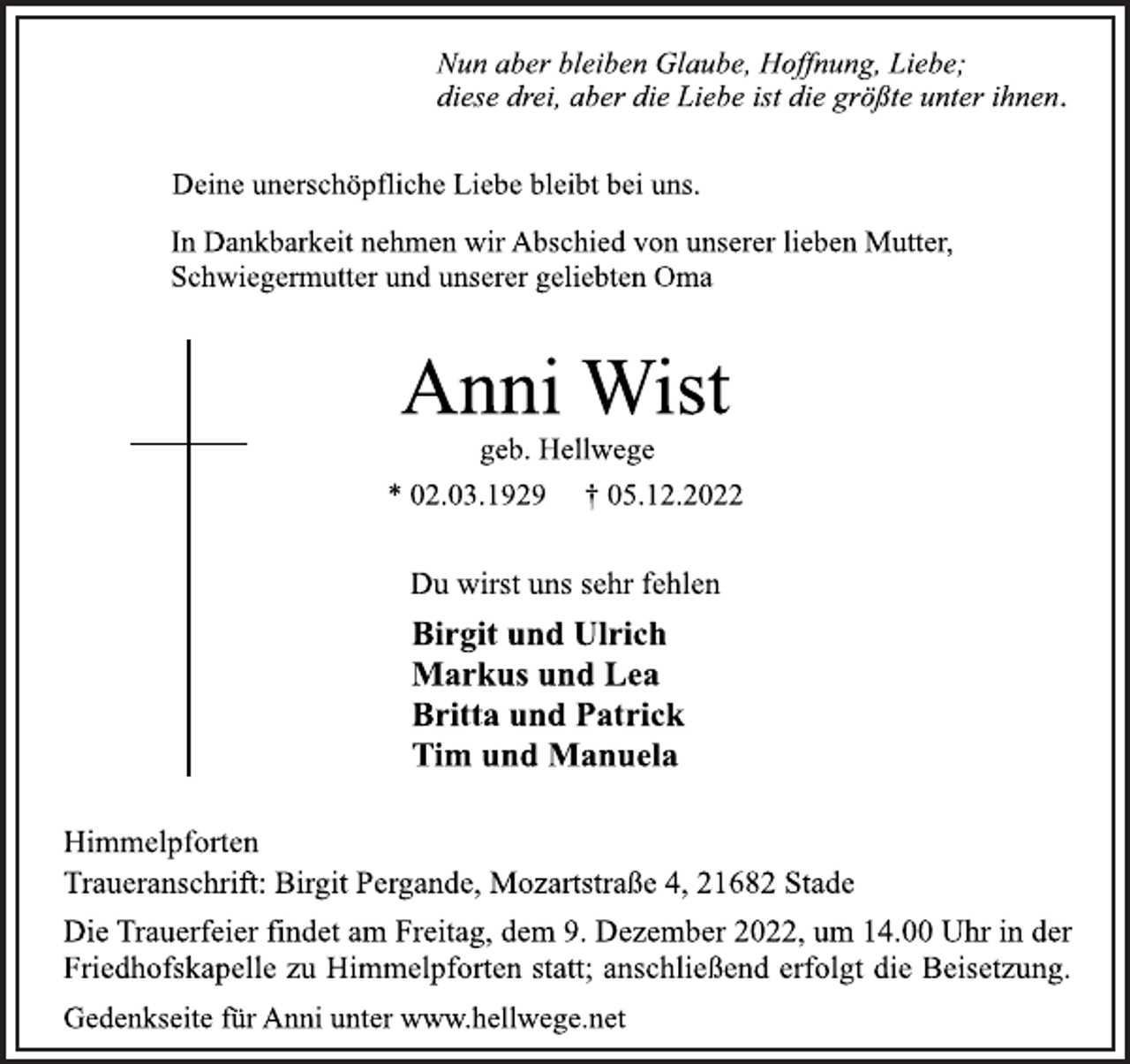 <p>Nun aber bleiben Glaube, Hoffnung, Liebe;<br />diese drei, aber die Liebe ist die größte unter ihnen.<br />Deine unerschöpfliche Liebe bleibt bei uns.<br />In Dankbarkeit nehmen wir Abschied von unserer lieben Mutter,<br />Schwiegermutter und unserer geliebten Oma<br />Anni Wist<br />geb. Hellwege<br />* 02.03.1929 † 05.12.2022<br />Du wirst uns sehr fehlen<br />Birgit und Ulrich<br />Markus und Lea<br />Britta und Patrick<br />Tim und Manuela<br />Himmelpforten<br />Traueranschrift: Birgit Pergande, Mozartstraße 4, 21682 Stade<br />Die Trauerfeier findet am Freitag, dem 9. Dezember 2022, um 14.00 Uhr in der<br />Friedhofskapelle zu Himmelpforten statt; anschließend erfolgt die Beisetzung.<br />Gedenkseite für Anni unter www.hellwege.net</p>