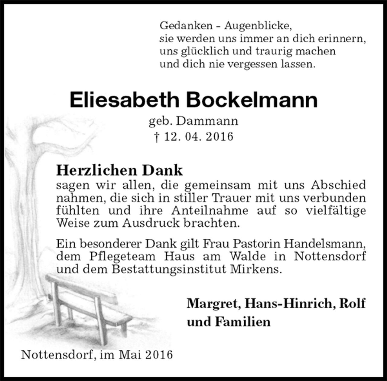 <p>Gedanken - Augenblicke,<br />sie werden uns immer an dich erinnern,<br />uns glücklich und traurig machen<br />und dich nie vergessen lassen.<br />Eliesabeth Bockelmann<br />geb. Dammann<br />† 12. 04. 2016<br />Herzlichen Dank<br />sagen wir allen, die gemeinsam mit uns Abschied nahmen, die sich in stiller Trauer mit uns verbunden<br />fühlten und ihre Anteilnahme auf so vielfältige Weise zum Ausdruck brachten.<br />Ein besonderer Dank gilt Frau Pastorin Handelsmann,<br />dem Pflegeteam Haus am Walde in Nottensdorf<br />und dem Bestattungsinstitut Mirkens.<br />Margret, Hans-Hinrich, Rolf<br />und Familien<br />Nottensdorf, im Mai 2016</p>