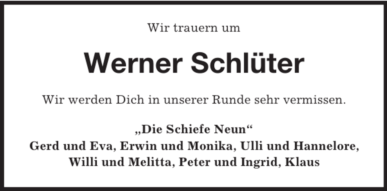<p>Wir trauern um<br />Werner Schlüter<br />Wir werden Dich in unserer Runde sehr vermissen.<br />„Die Schiefe Neun“<br />Gerd und Eva, Erwin und Monika, Ulli und Hannelore, Willi und Melitta, Peter und Ingrid, Klaus</p>