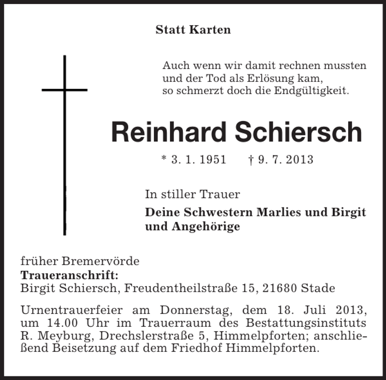 <p>Statt Karten<br />Auch wenn wir damit rechnen mussten<br />und der Tod als Erlösung kam,<br />so schmerzt doch die Endgültigkeit.</p><p>Reinhard Schiersch<br />* 3. 1. 1951</p><p>† 9. 7. 2013</p><p>In stiller Trauer<br />Deine Schwestern Marlies und Birgit<br />und Angehörige<br />früher Bremervörde<br />Traueranschrift:<br />Birgit Schiersch, Freudentheilstraße 15, 21680 Stade<br />Urnentrauerfeier am Donnerstag, dem 18. Juli 2013,<br />um 14.00 Uhr im Trauerraum des Bestattungsinstituts<br />R. Meyburg, Drechslerstraße 5, Himmelpforten; anschließend Beisetzung auf dem Friedhof Himmelpforten.</p>