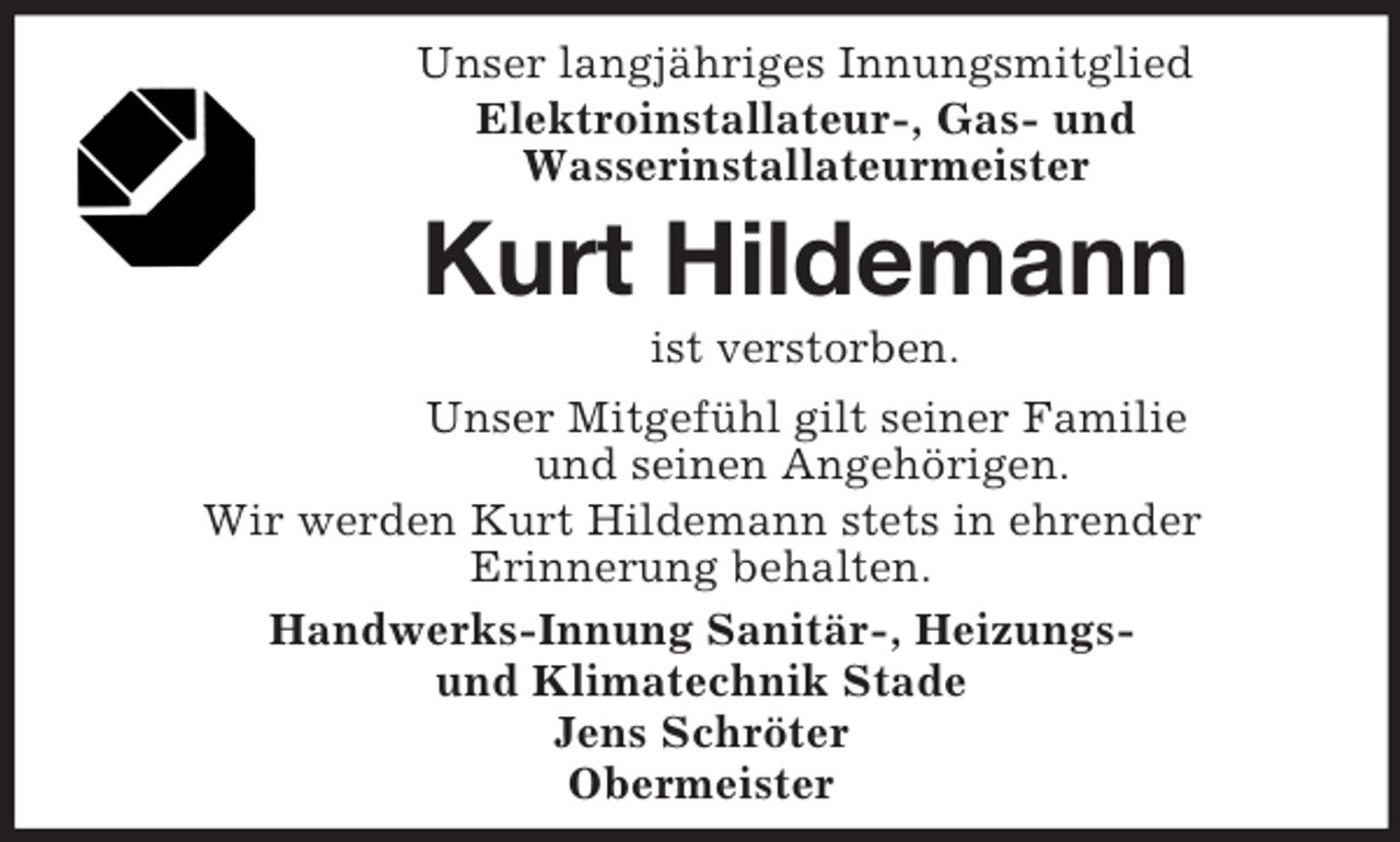 <p>Unser langjähriges Innungsmitglied<br />Elektroinstallateur-, Gas- und<br />Wasserinstallateurmeister<br />Kurt Hildemann<br />ist verstorben.<br />Unser Mitgefühl gilt seiner Familie<br />und seinen Angehörigen.<br />Wir werden Kurt Hildemann stets in ehrender<br />Erinnerung behalten.<br />Handwerks-Innung Sanitär-, Heizungs-<br />und Klimatechnik Stade<br />Jens Schröter<br />Obermeister</p>