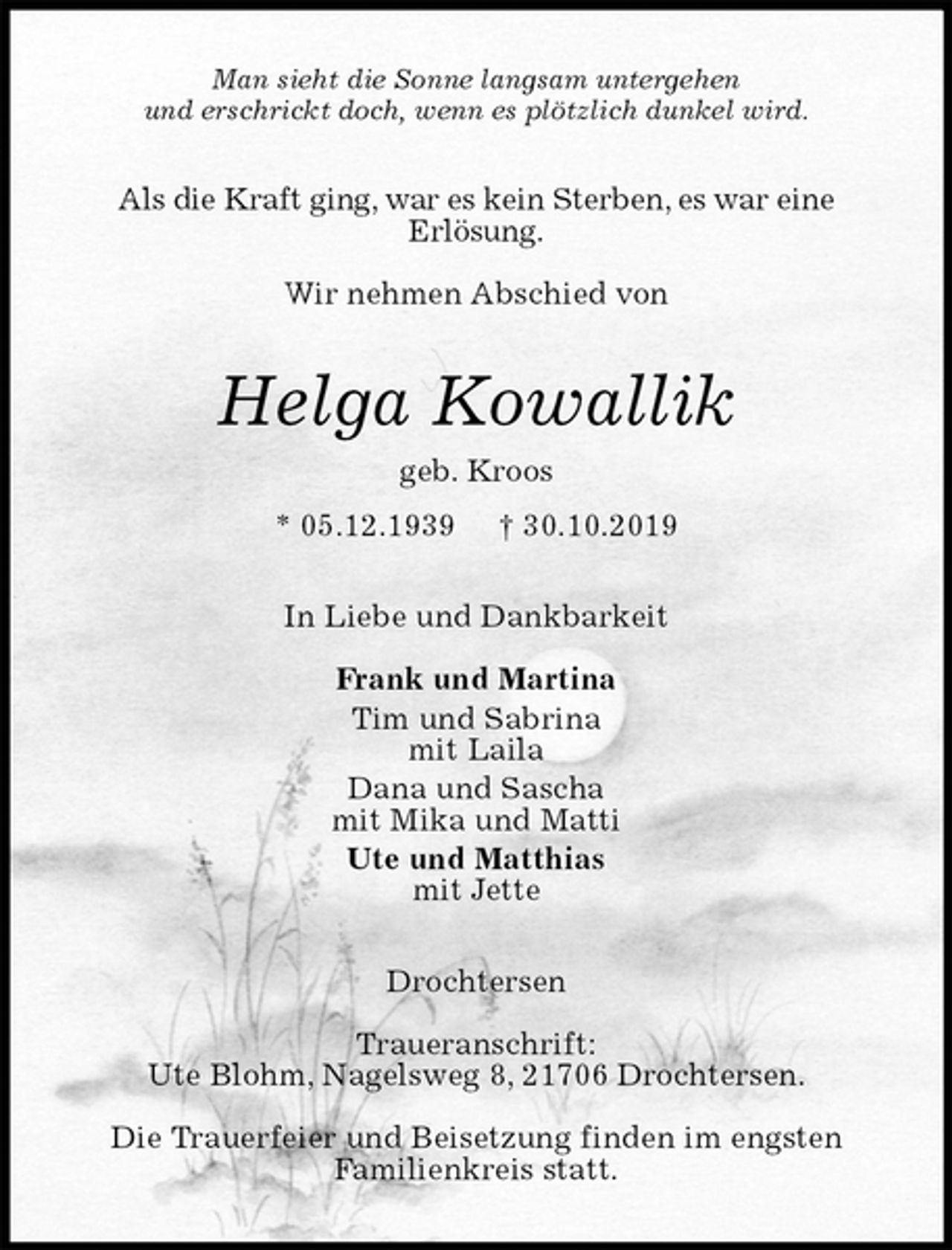 <p>Man sieht die Sonne langsam untergehen<br />und erschrickt doch, wenn es plötzlich dunkel wird.<br />Als die Kraft ging, war es kein Sterben, es war eine<br />Erlösung.</p><p>Wir nehmen Abschied von<br />Helga Kowallik<br />geb. Kroos<br />* 05.12.1939 † 30.10.2019<br />In Liebe und Dankbarkeit</p><p>Frank und Martina<br />Tim und Sabrina<br />mit Laila<br />Dana und Sascha<br />mit Mika und Matti<br />Ute und Matthias<br />mit Jette<br />Drochtersen</p><p>Traueranschrift:<br />Ute Blohm, Nagelsweg 8, 21706 Drochtersen.</p><p>Die Trauerfeier und Beisetzung finden im engsten<br />Familienkreis statt.</p>
