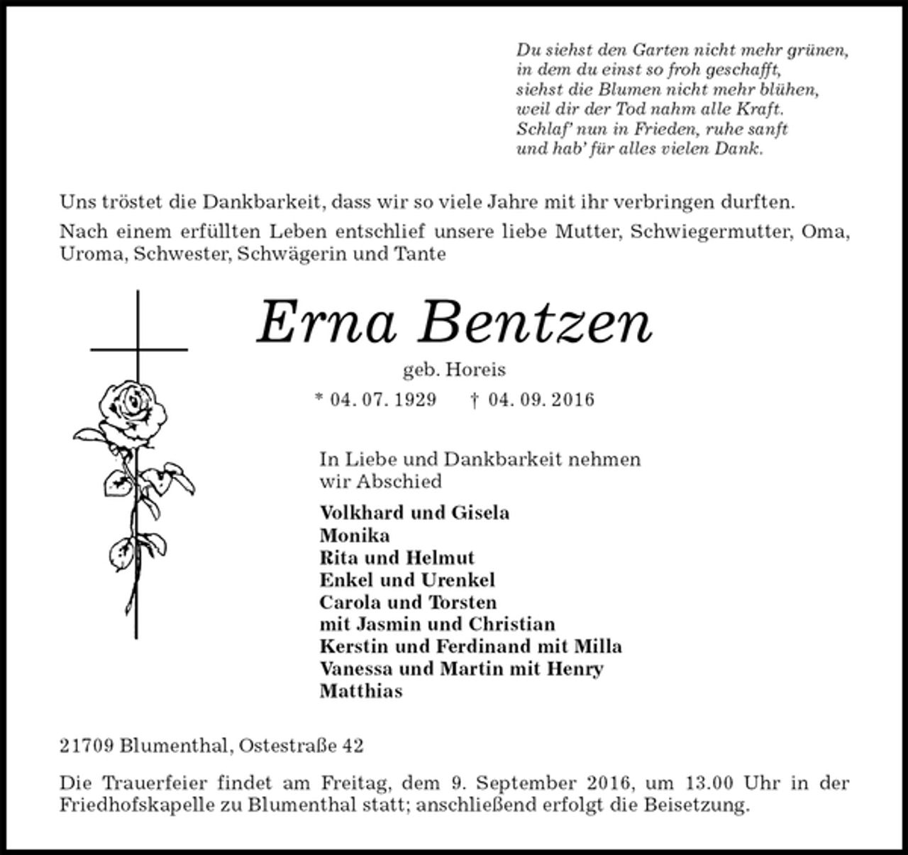 <p>Du siehst den Garten nicht mehr grünen,<br />in dem du einst so froh geschafft,<br />siehst die Blumen nicht mehr blühen,<br />weil dir der Tod nahm alle Kraft.<br />Schlaf’ nun in Frieden, ruhe sanft<br />und hab’ für alles vielen Dank.<br />Uns tröstet die Dankbarkeit, dass wir so viele Jahre mit ihr verbringen durften.<br />Nach einem erfüllten Leben entschlief unsere liebe Mutter, Schwiegermutter, Oma, Uroma, Schwester, Schwägerin und Tante<br />Erna Bentzen<br />geb. Horeis<br />* 04. 07. 1929 † 04. 09. 2016<br />In Liebe und Dankbarkeit nehmen<br />wir Abschied<br />Volkhard und Gisela<br />Monika<br />Rita und Helmut<br />Enkel und Urenkel<br />Carola und Torsten<br />mit Jasmin und Christian<br />Kerstin und Ferdinand mit Milla<br />Vanessa und Martin mit Henry<br />Matthias<br />21709 Blumenthal, Ostestraße 42<br />Die Trauerfeier findet am Freitag, dem 9. September 2016, um 13.00 Uhr in der Friedhofskapelle zu Blumenthal statt; anschließend erfolgt die Beisetzung.</p>