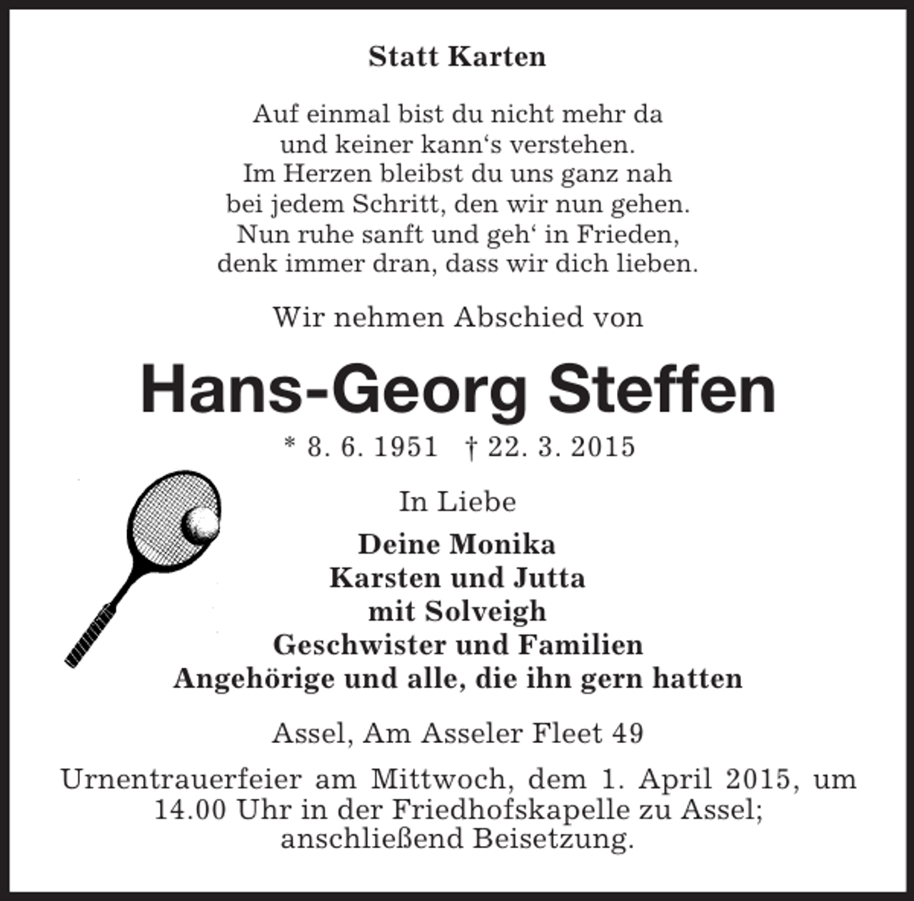 <p>Statt Karten<br />Auf einmal bist du nicht mehr da<br />und keiner kann‘s verstehen.<br />Im Herzen bleibst du uns ganz nah<br />bei jedem Schritt, den wir nun gehen.<br />Nun ruhe sanft und geh‘ in Frieden,<br />denk immer dran, dass wir dich lieben.<br />Wir nehmen Abschied von<br />Hans-Georg Steffen<br />* 8. 6. 1951 † 22. 3. 2015<br />In Liebe<br />Deine Monika<br />Karsten und Jutta<br />mit Solveigh<br />Geschwister und Familien<br />Angehörige und alle, die ihn gern hatten<br />Assel, Am Asseler Fleet 49<br />Urnentrauerfeier am Mittwoch, dem 1. April 2015, um 14.00 Uhr in der Friedhofskapelle zu Assel;<br />anschließend Beisetzung.</p>