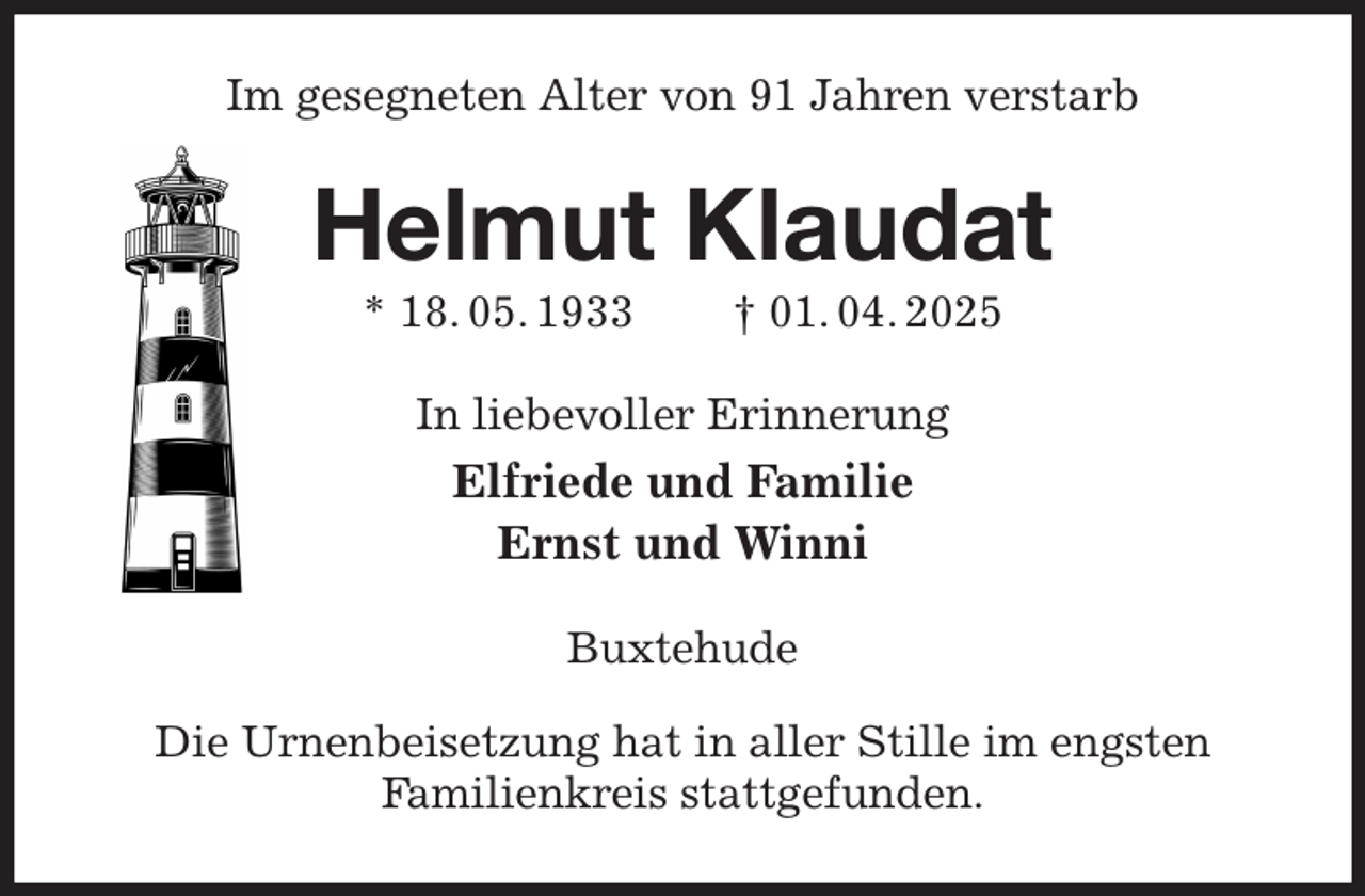 <p>Im gesegneten Alter von 91 Jahren verstarb<br />Helmut Klaudat<br />* 18. 05. 1933 † 01. 04. 2025<br />In liebevoller Erinnerung<br />Elfriede und Familie<br />Ernst und Winni<br />Buxtehude</p><p>Die Urnenbeisetzung hat in aller Stille im engsten<br />Familienkreis stattgefunden.</p>