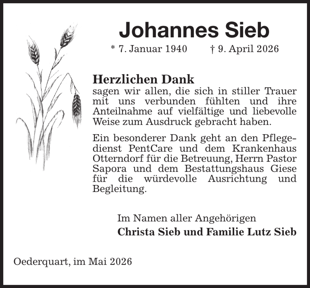 <p>Johannes Sieb<br />* 7. Januar 1940 † 9. April 2026<br />Herzlichen Dank<br />sagen wir allen, die sich in stiller Trauer mit uns verbunden fühlten und ihre<br />Anteilnahme auf vielfältige und liebevolle<br />Weise zum Ausdruck gebracht haben.<br />Ein besonderer Dank geht an den Pflegedienst PentCare und dem Krankenhaus Otterndorf für die Betreuung, Herrn Pastor<br />Sapora und dem Bestattungshaus Giese für die würdevolle Ausrichtung und<br />Begleitung.<br />Im Namen aller Angehörigen<br />Christa Sieb und Familie Lutz Sieb<br />Oederquart, im Mai 2026</p>