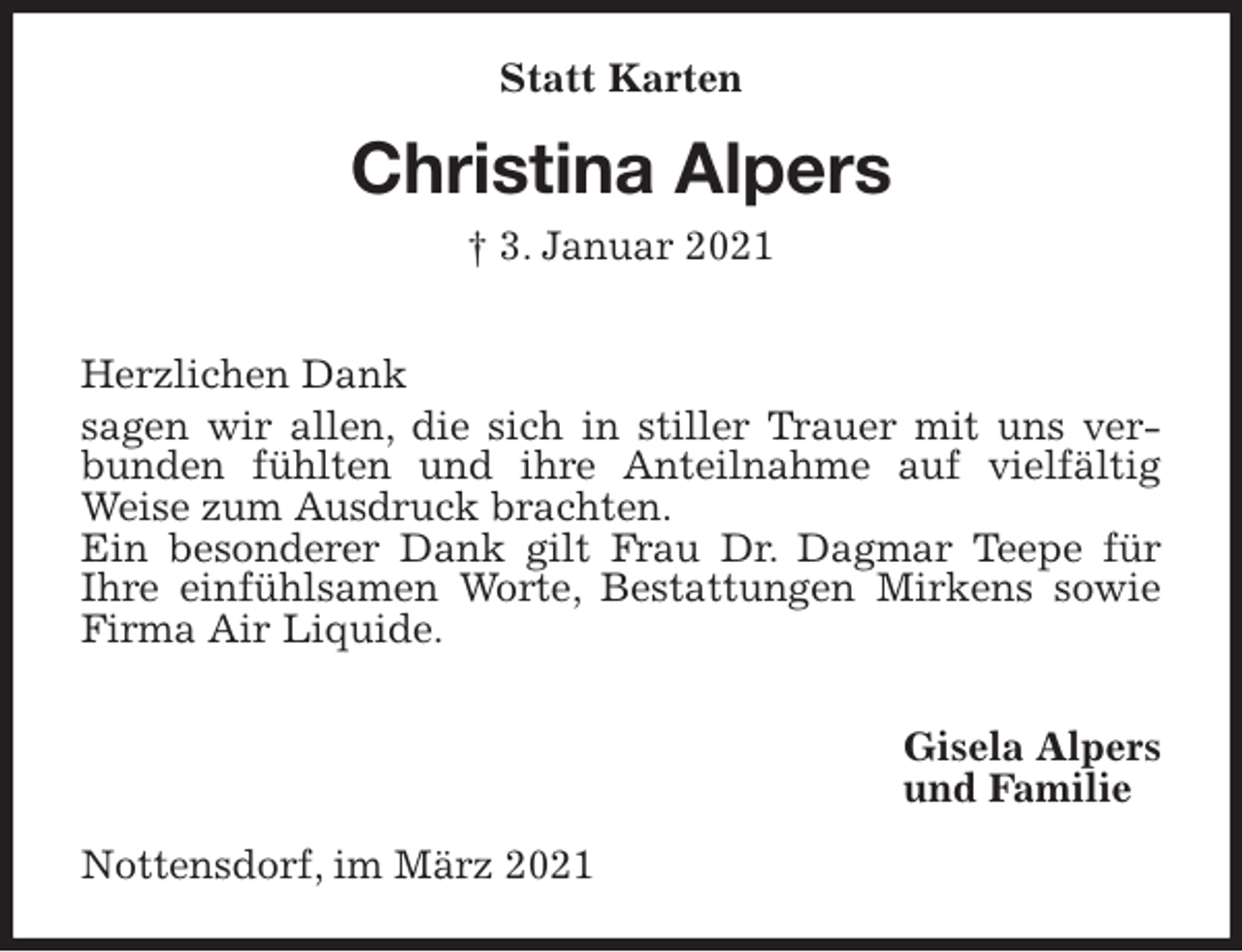 <p>Statt Karten<br />Christina Alpers<br />† 3. Januar 2021</p>
<p>Herzlichen Dank<br />sagen wir allen, die sich in stiller Trauer mit uns verbunden fühlten und ihre Anteilnahme auf vielfältig Weise zum Ausdruck brachten.<br />Ein besonderer Dank gilt Frau Dr. Dagmar Teepe für<br />Ihre einfühlsamen Worte, Bestattungen Mirkens sowie Firma Air Liquide.</p>
<p>Gisela Alpers<br />und Familie<br />Nottensdorf, im März 2021</p>